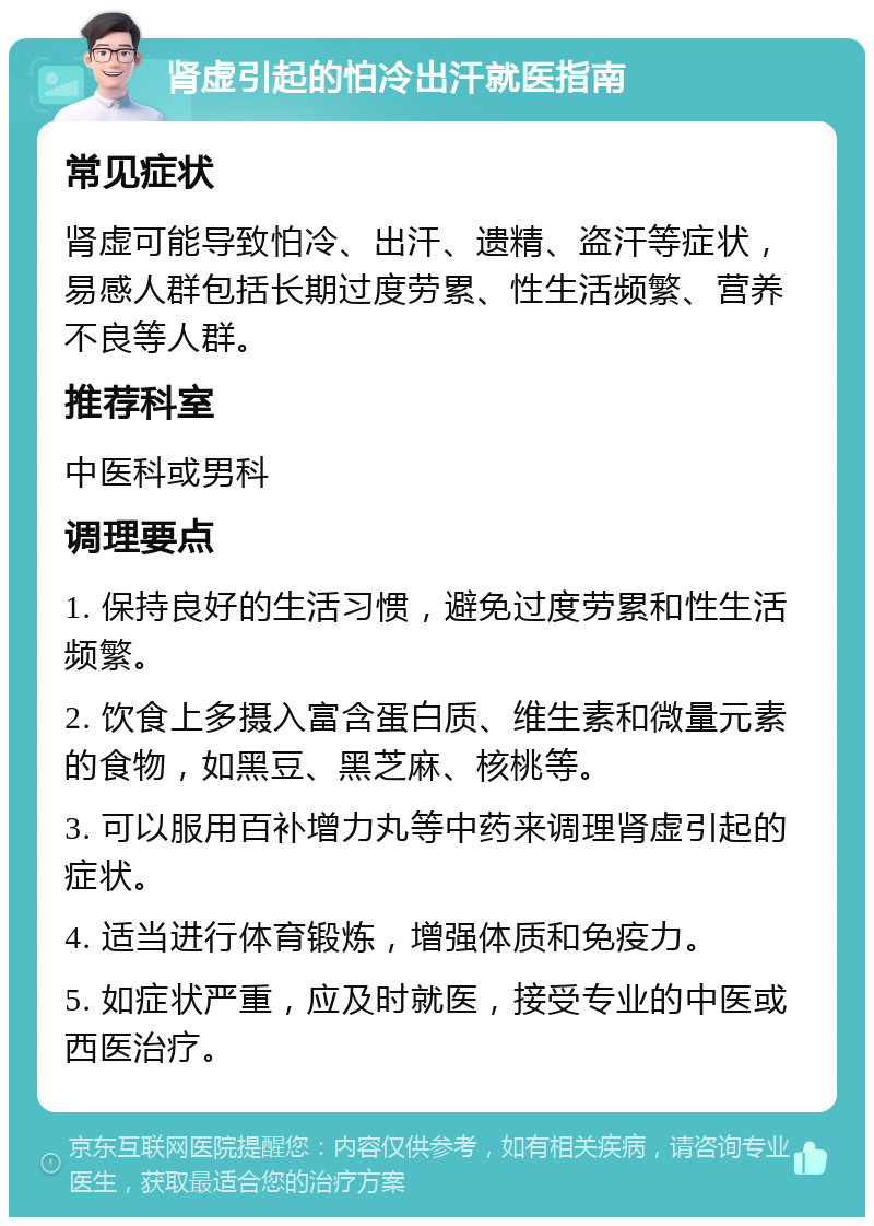 肾虚引起的怕冷出汗就医指南 常见症状 肾虚可能导致怕冷、出汗、遗精、盗汗等症状，易感人群包括长期过度劳累、性生活频繁、营养不良等人群。 推荐科室 中医科或男科 调理要点 1. 保持良好的生活习惯，避免过度劳累和性生活频繁。 2. 饮食上多摄入富含蛋白质、维生素和微量元素的食物，如黑豆、黑芝麻、核桃等。 3. 可以服用百补增力丸等中药来调理肾虚引起的症状。 4. 适当进行体育锻炼，增强体质和免疫力。 5. 如症状严重，应及时就医，接受专业的中医或西医治疗。