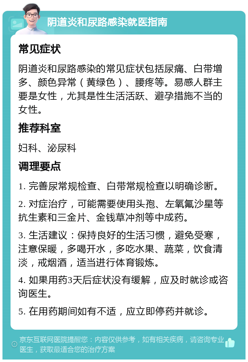 阴道炎和尿路感染就医指南 常见症状 阴道炎和尿路感染的常见症状包括尿痛、白带增多、颜色异常（黄绿色）、腰疼等。易感人群主要是女性，尤其是性生活活跃、避孕措施不当的女性。 推荐科室 妇科、泌尿科 调理要点 1. 完善尿常规检查、白带常规检查以明确诊断。 2. 对症治疗，可能需要使用头孢、左氧氟沙星等抗生素和三金片、金钱草冲剂等中成药。 3. 生活建议：保持良好的生活习惯，避免受寒，注意保暖，多喝开水，多吃水果、蔬菜，饮食清淡，戒烟酒，适当进行体育锻炼。 4. 如果用药3天后症状没有缓解，应及时就诊或咨询医生。 5. 在用药期间如有不适，应立即停药并就诊。