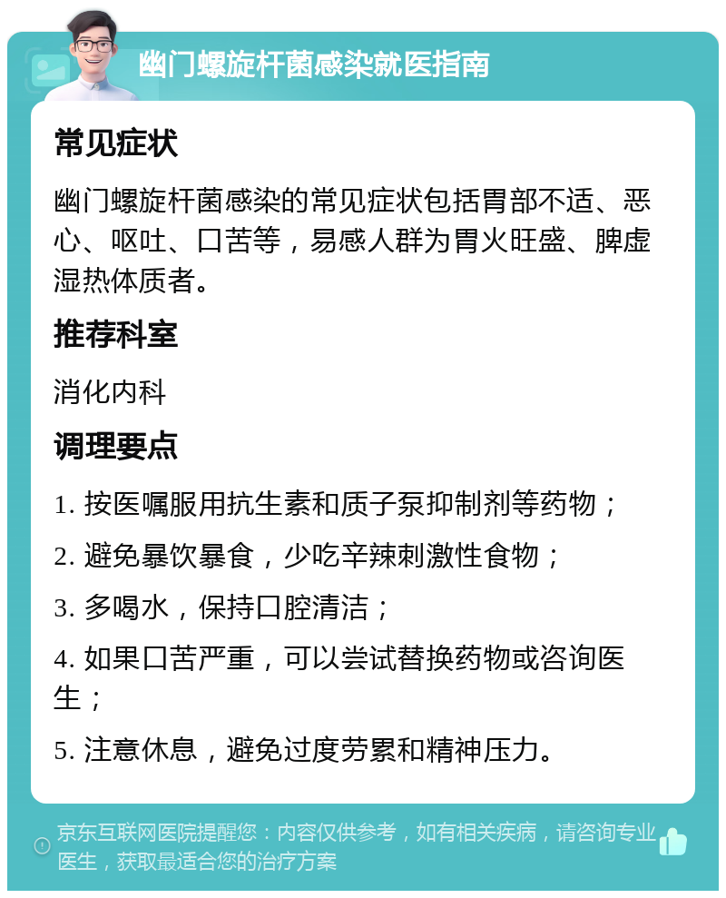 幽门螺旋杆菌感染就医指南 常见症状 幽门螺旋杆菌感染的常见症状包括胃部不适、恶心、呕吐、口苦等，易感人群为胃火旺盛、脾虚湿热体质者。 推荐科室 消化内科 调理要点 1. 按医嘱服用抗生素和质子泵抑制剂等药物； 2. 避免暴饮暴食，少吃辛辣刺激性食物； 3. 多喝水，保持口腔清洁； 4. 如果口苦严重，可以尝试替换药物或咨询医生； 5. 注意休息，避免过度劳累和精神压力。