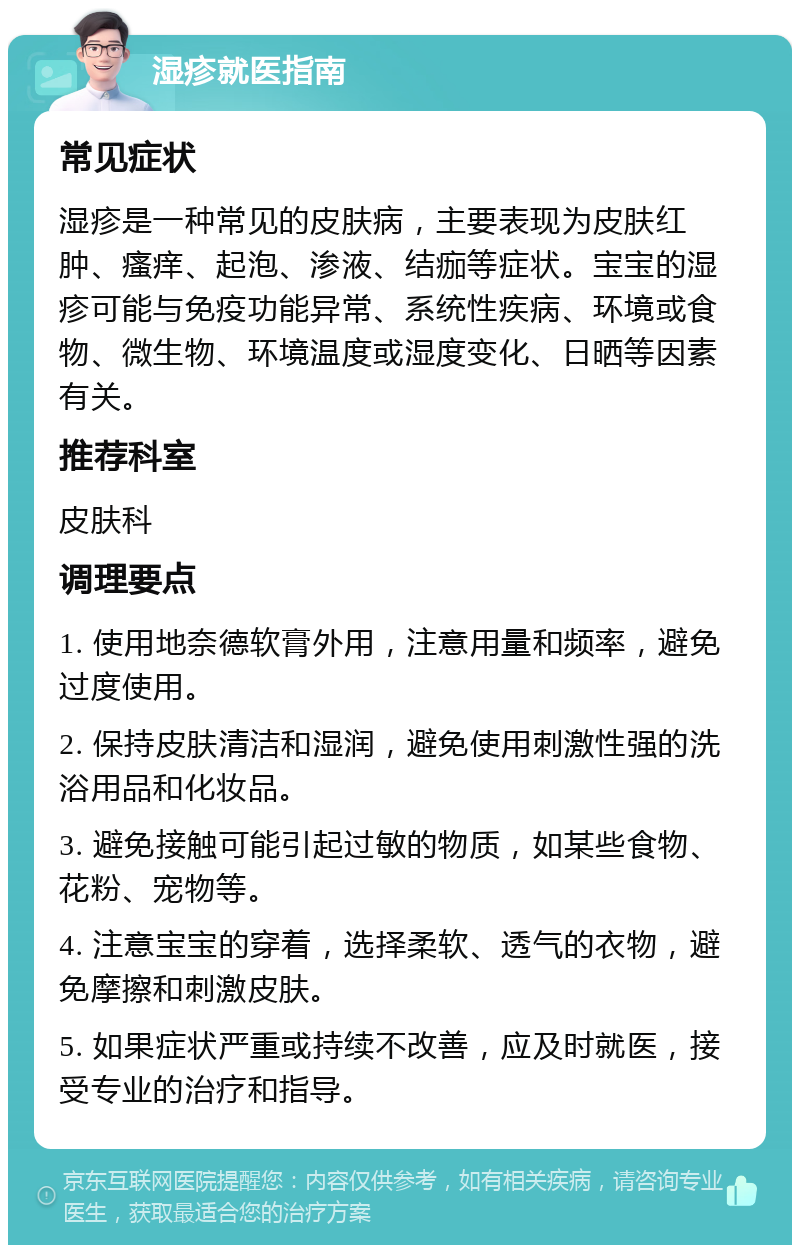 湿疹就医指南 常见症状 湿疹是一种常见的皮肤病，主要表现为皮肤红肿、瘙痒、起泡、渗液、结痂等症状。宝宝的湿疹可能与免疫功能异常、系统性疾病、环境或食物、微生物、环境温度或湿度变化、日晒等因素有关。 推荐科室 皮肤科 调理要点 1. 使用地奈德软膏外用，注意用量和频率，避免过度使用。 2. 保持皮肤清洁和湿润，避免使用刺激性强的洗浴用品和化妆品。 3. 避免接触可能引起过敏的物质，如某些食物、花粉、宠物等。 4. 注意宝宝的穿着，选择柔软、透气的衣物，避免摩擦和刺激皮肤。 5. 如果症状严重或持续不改善，应及时就医，接受专业的治疗和指导。