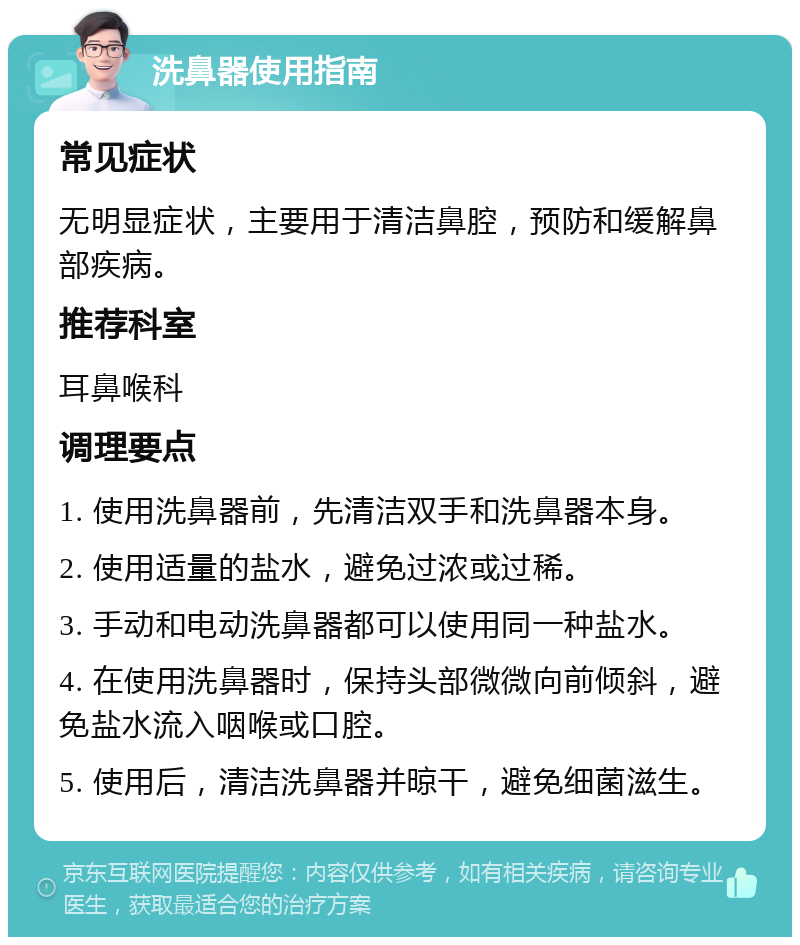 洗鼻器使用指南 常见症状 无明显症状，主要用于清洁鼻腔，预防和缓解鼻部疾病。 推荐科室 耳鼻喉科 调理要点 1. 使用洗鼻器前，先清洁双手和洗鼻器本身。 2. 使用适量的盐水，避免过浓或过稀。 3. 手动和电动洗鼻器都可以使用同一种盐水。 4. 在使用洗鼻器时，保持头部微微向前倾斜，避免盐水流入咽喉或口腔。 5. 使用后，清洁洗鼻器并晾干，避免细菌滋生。