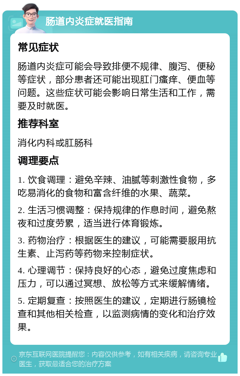 肠道内炎症就医指南 常见症状 肠道内炎症可能会导致排便不规律、腹泻、便秘等症状，部分患者还可能出现肛门瘙痒、便血等问题。这些症状可能会影响日常生活和工作，需要及时就医。 推荐科室 消化内科或肛肠科 调理要点 1. 饮食调理：避免辛辣、油腻等刺激性食物，多吃易消化的食物和富含纤维的水果、蔬菜。 2. 生活习惯调整：保持规律的作息时间，避免熬夜和过度劳累，适当进行体育锻炼。 3. 药物治疗：根据医生的建议，可能需要服用抗生素、止泻药等药物来控制症状。 4. 心理调节：保持良好的心态，避免过度焦虑和压力，可以通过冥想、放松等方式来缓解情绪。 5. 定期复查：按照医生的建议，定期进行肠镜检查和其他相关检查，以监测病情的变化和治疗效果。