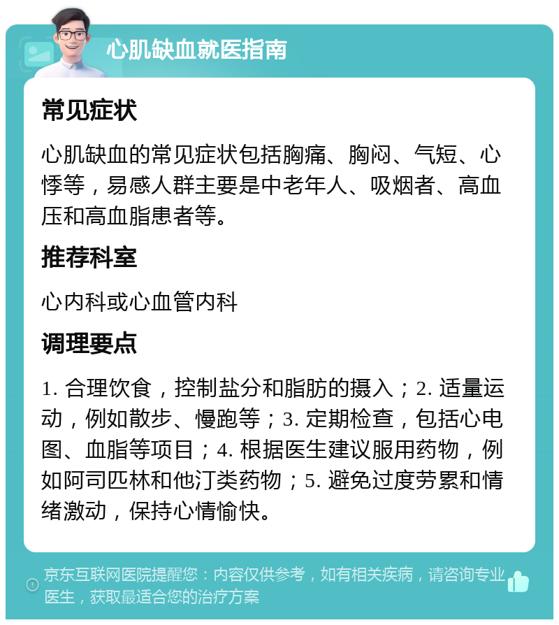 心肌缺血就医指南 常见症状 心肌缺血的常见症状包括胸痛、胸闷、气短、心悸等，易感人群主要是中老年人、吸烟者、高血压和高血脂患者等。 推荐科室 心内科或心血管内科 调理要点 1. 合理饮食，控制盐分和脂肪的摄入；2. 适量运动，例如散步、慢跑等；3. 定期检查，包括心电图、血脂等项目；4. 根据医生建议服用药物，例如阿司匹林和他汀类药物；5. 避免过度劳累和情绪激动，保持心情愉快。