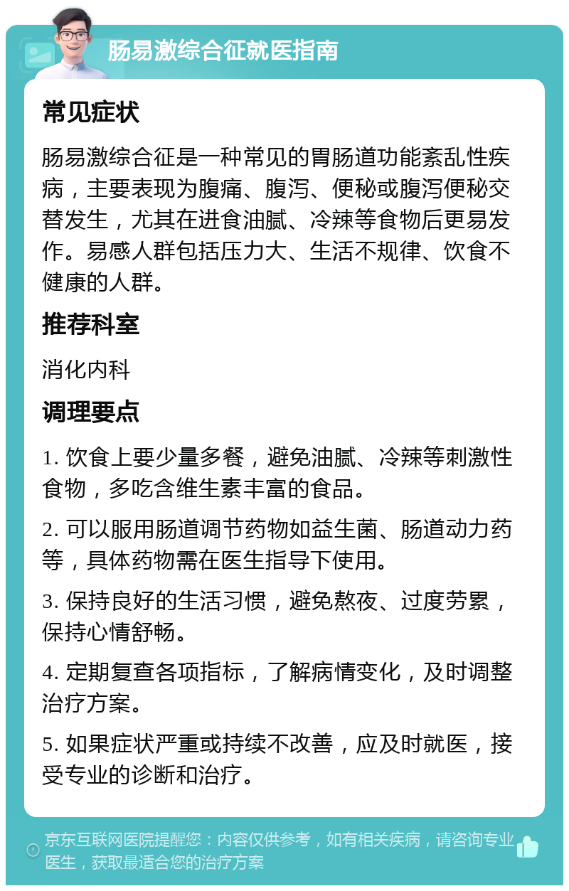 肠易激综合征就医指南 常见症状 肠易激综合征是一种常见的胃肠道功能紊乱性疾病，主要表现为腹痛、腹泻、便秘或腹泻便秘交替发生，尤其在进食油腻、冷辣等食物后更易发作。易感人群包括压力大、生活不规律、饮食不健康的人群。 推荐科室 消化内科 调理要点 1. 饮食上要少量多餐，避免油腻、冷辣等刺激性食物，多吃含维生素丰富的食品。 2. 可以服用肠道调节药物如益生菌、肠道动力药等，具体药物需在医生指导下使用。 3. 保持良好的生活习惯，避免熬夜、过度劳累，保持心情舒畅。 4. 定期复查各项指标，了解病情变化，及时调整治疗方案。 5. 如果症状严重或持续不改善，应及时就医，接受专业的诊断和治疗。