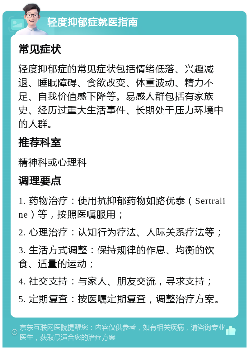 轻度抑郁症就医指南 常见症状 轻度抑郁症的常见症状包括情绪低落、兴趣减退、睡眠障碍、食欲改变、体重波动、精力不足、自我价值感下降等。易感人群包括有家族史、经历过重大生活事件、长期处于压力环境中的人群。 推荐科室 精神科或心理科 调理要点 1. 药物治疗：使用抗抑郁药物如路优泰（Sertraline）等，按照医嘱服用； 2. 心理治疗：认知行为疗法、人际关系疗法等； 3. 生活方式调整：保持规律的作息、均衡的饮食、适量的运动； 4. 社交支持：与家人、朋友交流，寻求支持； 5. 定期复查：按医嘱定期复查，调整治疗方案。