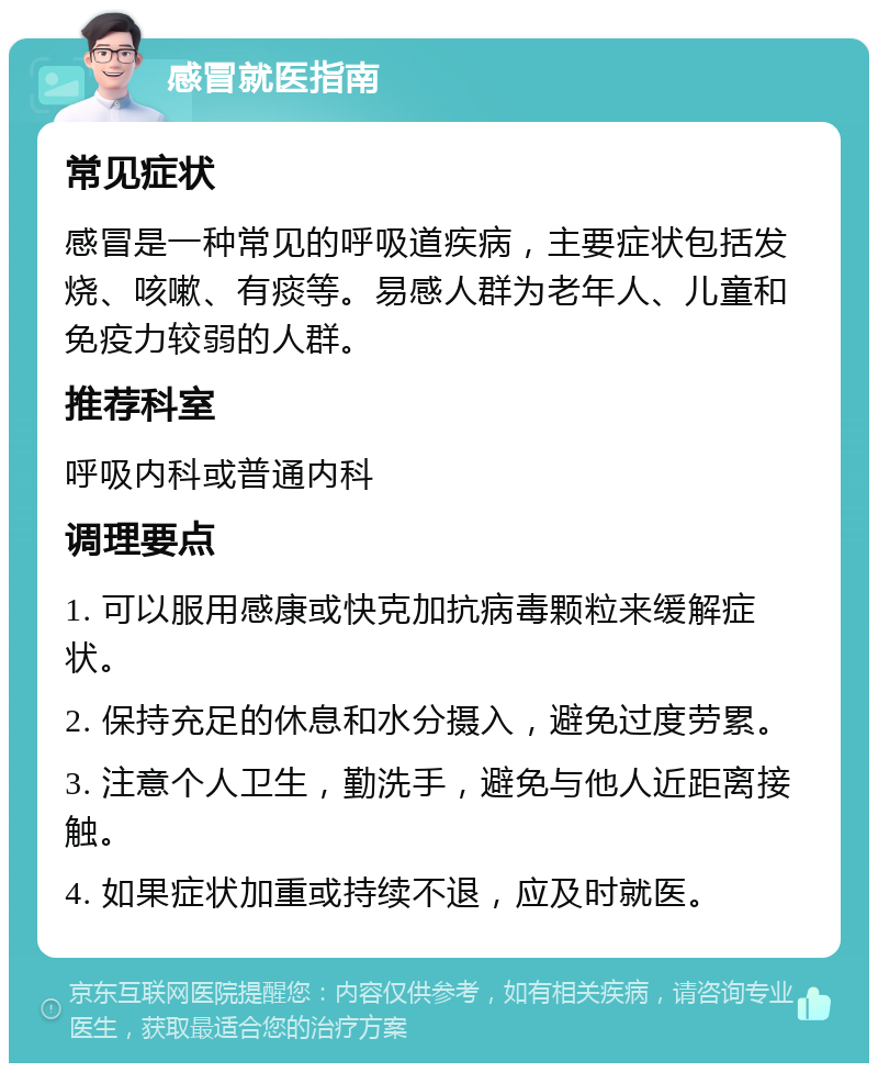 感冒就医指南 常见症状 感冒是一种常见的呼吸道疾病，主要症状包括发烧、咳嗽、有痰等。易感人群为老年人、儿童和免疫力较弱的人群。 推荐科室 呼吸内科或普通内科 调理要点 1. 可以服用感康或快克加抗病毒颗粒来缓解症状。 2. 保持充足的休息和水分摄入，避免过度劳累。 3. 注意个人卫生，勤洗手，避免与他人近距离接触。 4. 如果症状加重或持续不退，应及时就医。