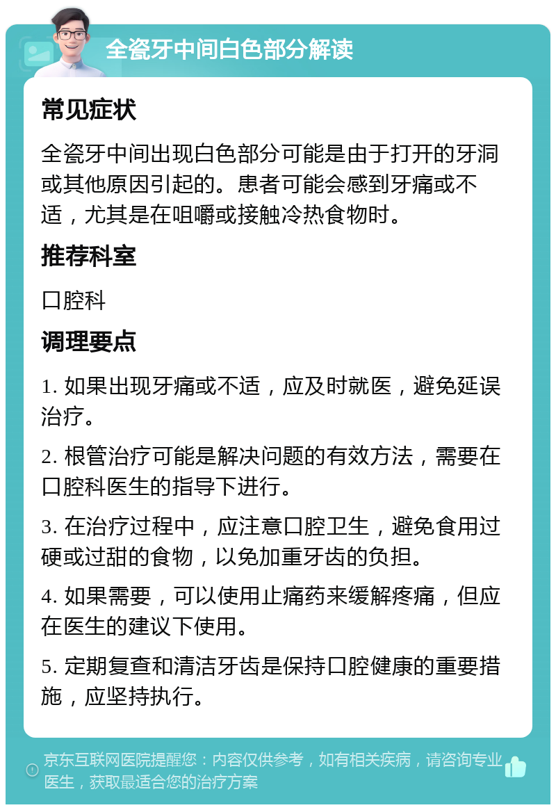 全瓷牙中间白色部分解读 常见症状 全瓷牙中间出现白色部分可能是由于打开的牙洞或其他原因引起的。患者可能会感到牙痛或不适，尤其是在咀嚼或接触冷热食物时。 推荐科室 口腔科 调理要点 1. 如果出现牙痛或不适，应及时就医，避免延误治疗。 2. 根管治疗可能是解决问题的有效方法，需要在口腔科医生的指导下进行。 3. 在治疗过程中，应注意口腔卫生，避免食用过硬或过甜的食物，以免加重牙齿的负担。 4. 如果需要，可以使用止痛药来缓解疼痛，但应在医生的建议下使用。 5. 定期复查和清洁牙齿是保持口腔健康的重要措施，应坚持执行。