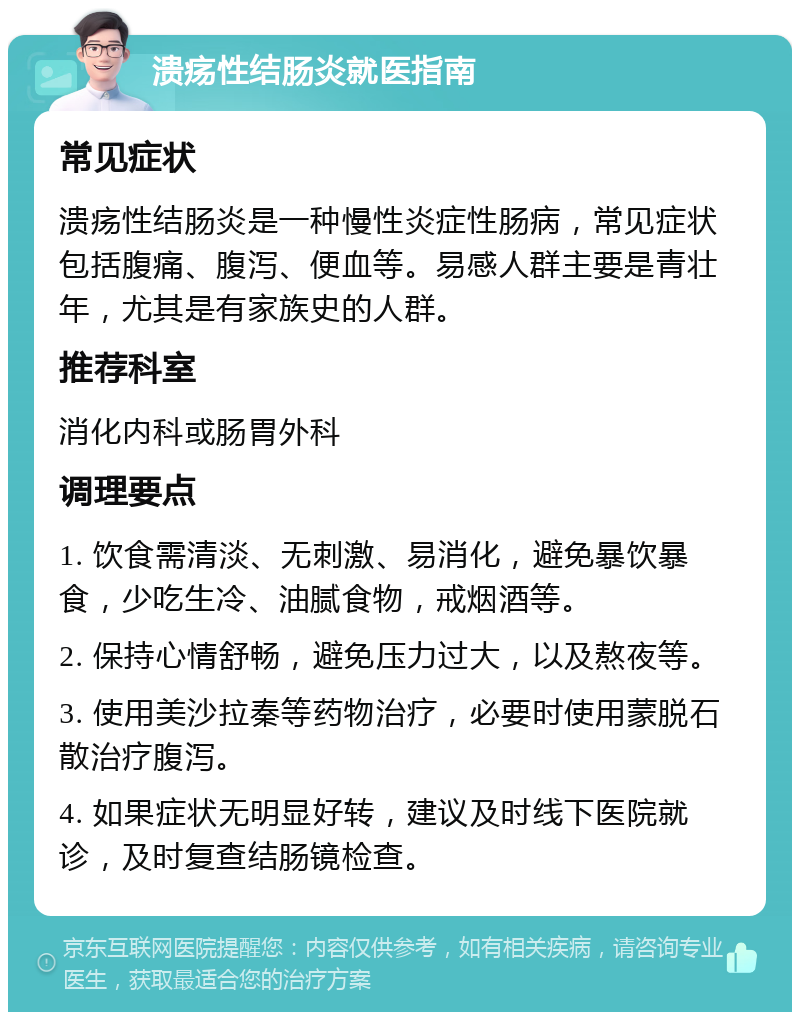 溃疡性结肠炎就医指南 常见症状 溃疡性结肠炎是一种慢性炎症性肠病，常见症状包括腹痛、腹泻、便血等。易感人群主要是青壮年，尤其是有家族史的人群。 推荐科室 消化内科或肠胃外科 调理要点 1. 饮食需清淡、无刺激、易消化，避免暴饮暴食，少吃生冷、油腻食物，戒烟酒等。 2. 保持心情舒畅，避免压力过大，以及熬夜等。 3. 使用美沙拉秦等药物治疗，必要时使用蒙脱石散治疗腹泻。 4. 如果症状无明显好转，建议及时线下医院就诊，及时复查结肠镜检查。