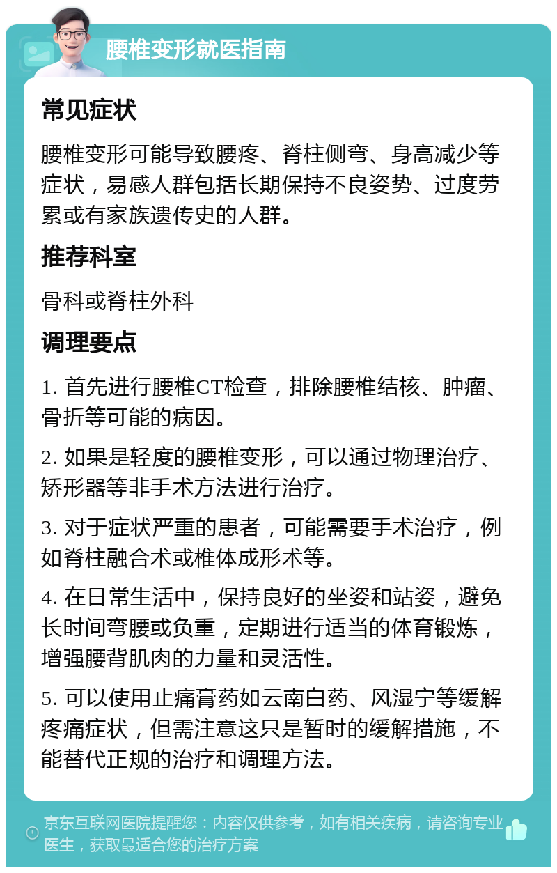 腰椎变形就医指南 常见症状 腰椎变形可能导致腰疼、脊柱侧弯、身高减少等症状，易感人群包括长期保持不良姿势、过度劳累或有家族遗传史的人群。 推荐科室 骨科或脊柱外科 调理要点 1. 首先进行腰椎CT检查，排除腰椎结核、肿瘤、骨折等可能的病因。 2. 如果是轻度的腰椎变形，可以通过物理治疗、矫形器等非手术方法进行治疗。 3. 对于症状严重的患者，可能需要手术治疗，例如脊柱融合术或椎体成形术等。 4. 在日常生活中，保持良好的坐姿和站姿，避免长时间弯腰或负重，定期进行适当的体育锻炼，增强腰背肌肉的力量和灵活性。 5. 可以使用止痛膏药如云南白药、风湿宁等缓解疼痛症状，但需注意这只是暂时的缓解措施，不能替代正规的治疗和调理方法。