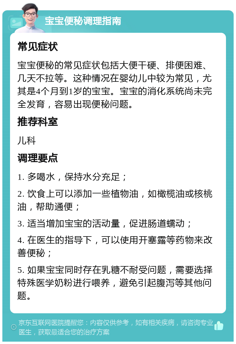 宝宝便秘调理指南 常见症状 宝宝便秘的常见症状包括大便干硬、排便困难、几天不拉等。这种情况在婴幼儿中较为常见，尤其是4个月到1岁的宝宝。宝宝的消化系统尚未完全发育，容易出现便秘问题。 推荐科室 儿科 调理要点 1. 多喝水，保持水分充足； 2. 饮食上可以添加一些植物油，如橄榄油或核桃油，帮助通便； 3. 适当增加宝宝的活动量，促进肠道蠕动； 4. 在医生的指导下，可以使用开塞露等药物来改善便秘； 5. 如果宝宝同时存在乳糖不耐受问题，需要选择特殊医学奶粉进行喂养，避免引起腹泻等其他问题。