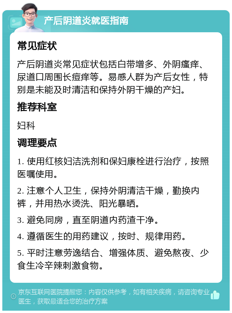 产后阴道炎就医指南 常见症状 产后阴道炎常见症状包括白带增多、外阴瘙痒、尿道口周围长痘痒等。易感人群为产后女性，特别是未能及时清洁和保持外阴干燥的产妇。 推荐科室 妇科 调理要点 1. 使用红核妇洁洗剂和保妇康栓进行治疗，按照医嘱使用。 2. 注意个人卫生，保持外阴清洁干燥，勤换内裤，并用热水烫洗、阳光暴晒。 3. 避免同房，直至阴道内药渣干净。 4. 遵循医生的用药建议，按时、规律用药。 5. 平时注意劳逸结合、增强体质、避免熬夜、少食生冷辛辣刺激食物。