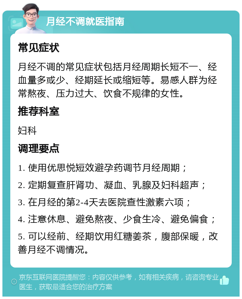 月经不调就医指南 常见症状 月经不调的常见症状包括月经周期长短不一、经血量多或少、经期延长或缩短等。易感人群为经常熬夜、压力过大、饮食不规律的女性。 推荐科室 妇科 调理要点 1. 使用优思悦短效避孕药调节月经周期； 2. 定期复查肝肾功、凝血、乳腺及妇科超声； 3. 在月经的第2-4天去医院查性激素六项； 4. 注意休息、避免熬夜、少食生冷、避免偏食； 5. 可以经前、经期饮用红糖姜茶，腹部保暖，改善月经不调情况。