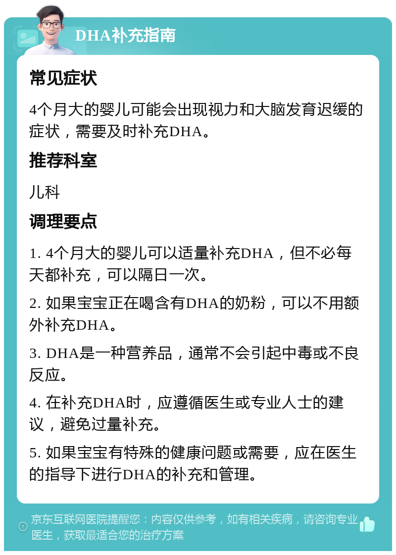 DHA补充指南 常见症状 4个月大的婴儿可能会出现视力和大脑发育迟缓的症状，需要及时补充DHA。 推荐科室 儿科 调理要点 1. 4个月大的婴儿可以适量补充DHA，但不必每天都补充，可以隔日一次。 2. 如果宝宝正在喝含有DHA的奶粉，可以不用额外补充DHA。 3. DHA是一种营养品，通常不会引起中毒或不良反应。 4. 在补充DHA时，应遵循医生或专业人士的建议，避免过量补充。 5. 如果宝宝有特殊的健康问题或需要，应在医生的指导下进行DHA的补充和管理。