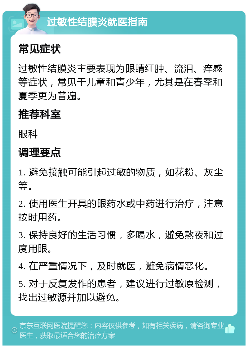 过敏性结膜炎就医指南 常见症状 过敏性结膜炎主要表现为眼睛红肿、流泪、痒感等症状，常见于儿童和青少年，尤其是在春季和夏季更为普遍。 推荐科室 眼科 调理要点 1. 避免接触可能引起过敏的物质，如花粉、灰尘等。 2. 使用医生开具的眼药水或中药进行治疗，注意按时用药。 3. 保持良好的生活习惯，多喝水，避免熬夜和过度用眼。 4. 在严重情况下，及时就医，避免病情恶化。 5. 对于反复发作的患者，建议进行过敏原检测，找出过敏源并加以避免。