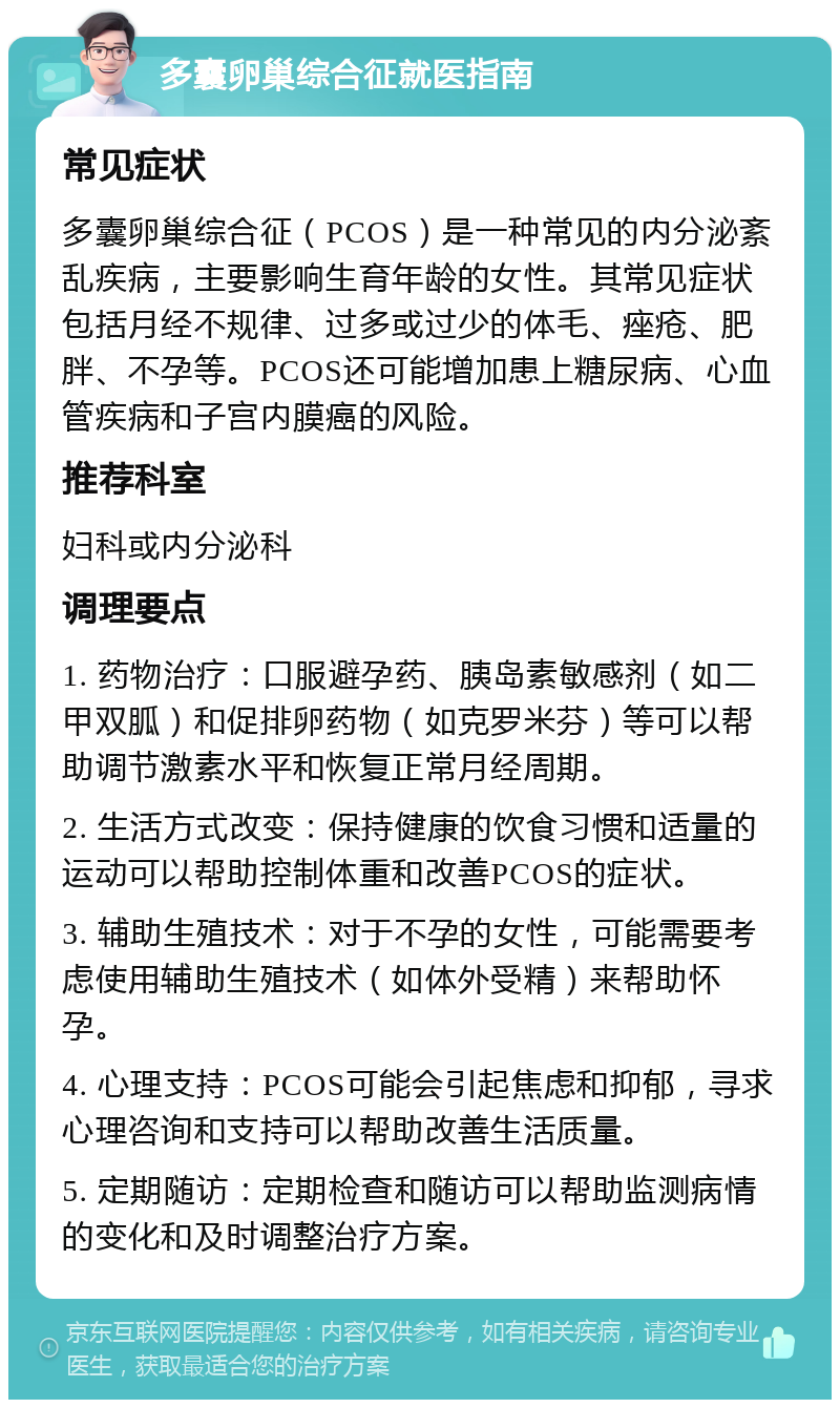 多囊卵巢综合征就医指南 常见症状 多囊卵巢综合征（PCOS）是一种常见的内分泌紊乱疾病，主要影响生育年龄的女性。其常见症状包括月经不规律、过多或过少的体毛、痤疮、肥胖、不孕等。PCOS还可能增加患上糖尿病、心血管疾病和子宫内膜癌的风险。 推荐科室 妇科或内分泌科 调理要点 1. 药物治疗：口服避孕药、胰岛素敏感剂（如二甲双胍）和促排卵药物（如克罗米芬）等可以帮助调节激素水平和恢复正常月经周期。 2. 生活方式改变：保持健康的饮食习惯和适量的运动可以帮助控制体重和改善PCOS的症状。 3. 辅助生殖技术：对于不孕的女性，可能需要考虑使用辅助生殖技术（如体外受精）来帮助怀孕。 4. 心理支持：PCOS可能会引起焦虑和抑郁，寻求心理咨询和支持可以帮助改善生活质量。 5. 定期随访：定期检查和随访可以帮助监测病情的变化和及时调整治疗方案。