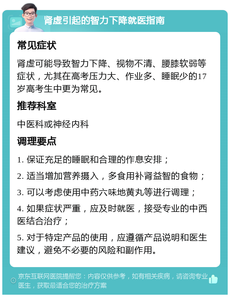 肾虚引起的智力下降就医指南 常见症状 肾虚可能导致智力下降、视物不清、腰膝软弱等症状，尤其在高考压力大、作业多、睡眠少的17岁高考生中更为常见。 推荐科室 中医科或神经内科 调理要点 1. 保证充足的睡眠和合理的作息安排； 2. 适当增加营养摄入，多食用补肾益智的食物； 3. 可以考虑使用中药六味地黄丸等进行调理； 4. 如果症状严重，应及时就医，接受专业的中西医结合治疗； 5. 对于特定产品的使用，应遵循产品说明和医生建议，避免不必要的风险和副作用。