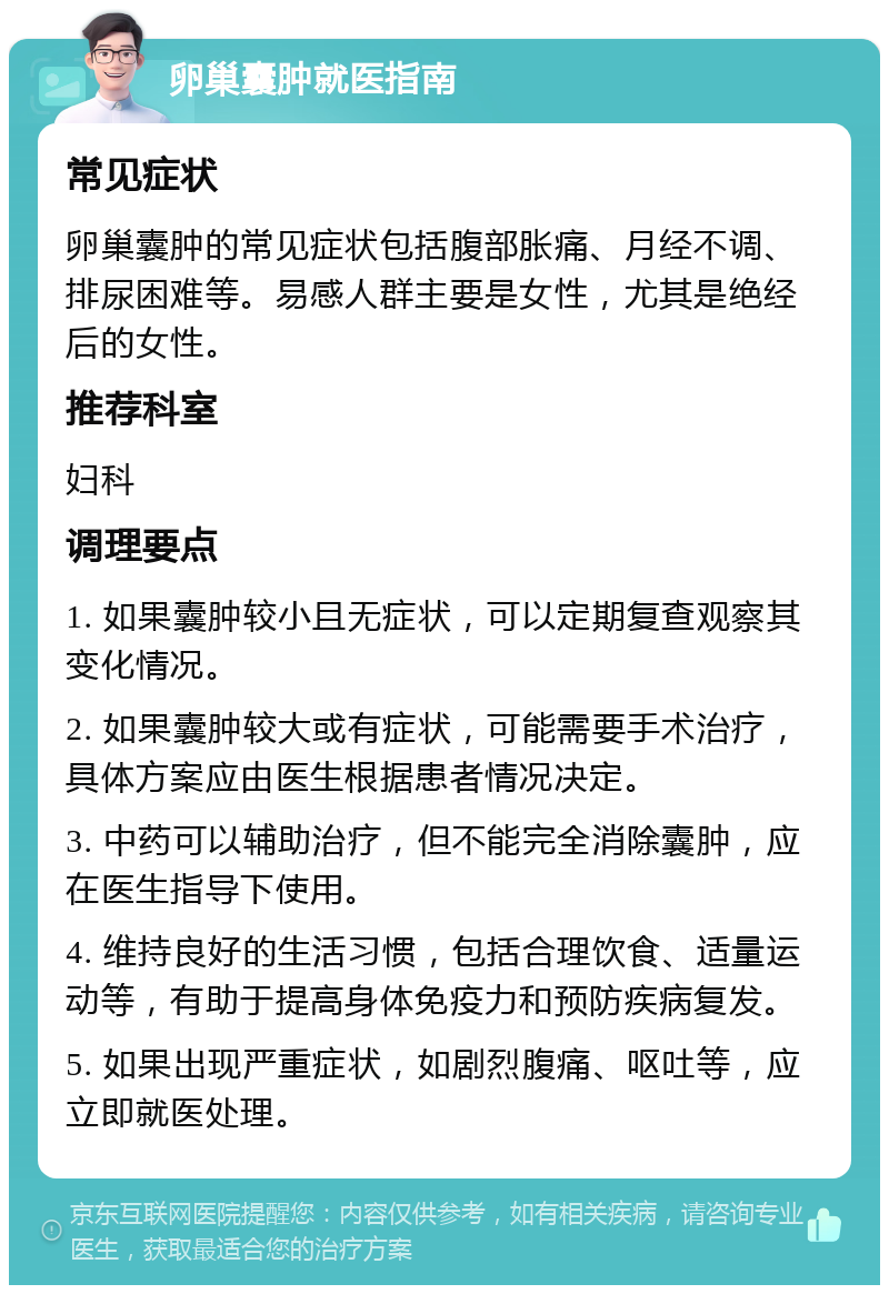 卵巢囊肿就医指南 常见症状 卵巢囊肿的常见症状包括腹部胀痛、月经不调、排尿困难等。易感人群主要是女性，尤其是绝经后的女性。 推荐科室 妇科 调理要点 1. 如果囊肿较小且无症状，可以定期复查观察其变化情况。 2. 如果囊肿较大或有症状，可能需要手术治疗，具体方案应由医生根据患者情况决定。 3. 中药可以辅助治疗，但不能完全消除囊肿，应在医生指导下使用。 4. 维持良好的生活习惯，包括合理饮食、适量运动等，有助于提高身体免疫力和预防疾病复发。 5. 如果出现严重症状，如剧烈腹痛、呕吐等，应立即就医处理。