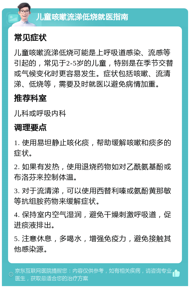 儿童咳嗽流涕低烧就医指南 常见症状 儿童咳嗽流涕低烧可能是上呼吸道感染、流感等引起的，常见于2-5岁的儿童，特别是在季节交替或气候变化时更容易发生。症状包括咳嗽、流清涕、低烧等，需要及时就医以避免病情加重。 推荐科室 儿科或呼吸内科 调理要点 1. 使用易坦静止咳化痰，帮助缓解咳嗽和痰多的症状。 2. 如果有发热，使用退烧药物如对乙酰氨基酚或布洛芬来控制体温。 3. 对于流清涕，可以使用西替利嗪或氨酚黄那敏等抗组胺药物来缓解症状。 4. 保持室内空气湿润，避免干燥刺激呼吸道，促进痰液排出。 5. 注意休息，多喝水，增强免疫力，避免接触其他感染源。