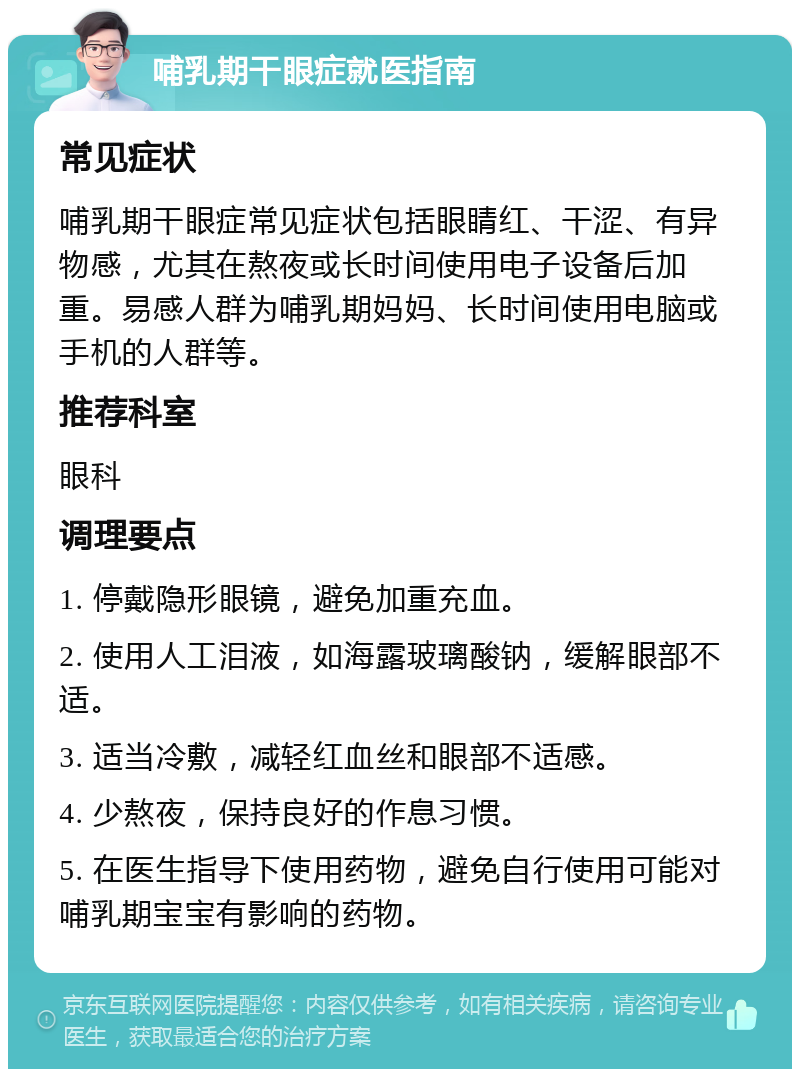 哺乳期干眼症就医指南 常见症状 哺乳期干眼症常见症状包括眼睛红、干涩、有异物感，尤其在熬夜或长时间使用电子设备后加重。易感人群为哺乳期妈妈、长时间使用电脑或手机的人群等。 推荐科室 眼科 调理要点 1. 停戴隐形眼镜，避免加重充血。 2. 使用人工泪液，如海露玻璃酸钠，缓解眼部不适。 3. 适当冷敷，减轻红血丝和眼部不适感。 4. 少熬夜，保持良好的作息习惯。 5. 在医生指导下使用药物，避免自行使用可能对哺乳期宝宝有影响的药物。