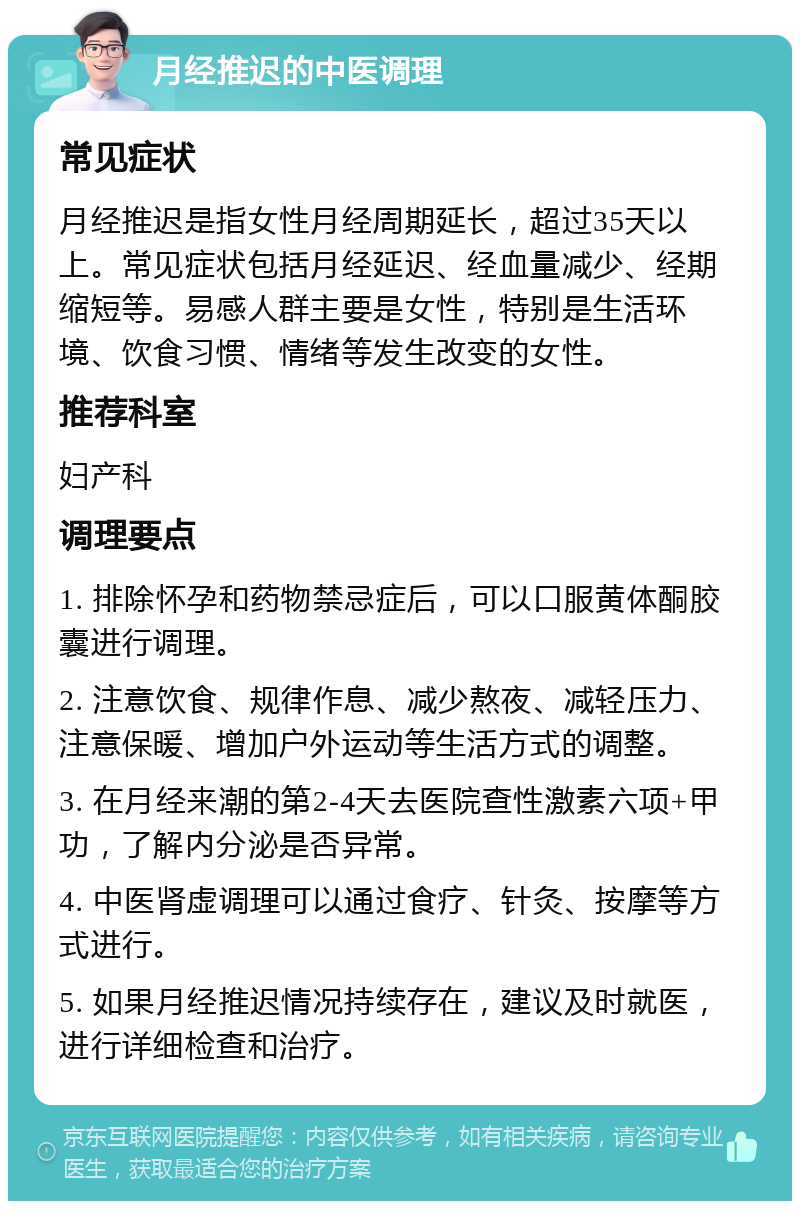 月经推迟的中医调理 常见症状 月经推迟是指女性月经周期延长，超过35天以上。常见症状包括月经延迟、经血量减少、经期缩短等。易感人群主要是女性，特别是生活环境、饮食习惯、情绪等发生改变的女性。 推荐科室 妇产科 调理要点 1. 排除怀孕和药物禁忌症后，可以口服黄体酮胶囊进行调理。 2. 注意饮食、规律作息、减少熬夜、减轻压力、注意保暖、增加户外运动等生活方式的调整。 3. 在月经来潮的第2-4天去医院查性激素六项+甲功，了解内分泌是否异常。 4. 中医肾虚调理可以通过食疗、针灸、按摩等方式进行。 5. 如果月经推迟情况持续存在，建议及时就医，进行详细检查和治疗。