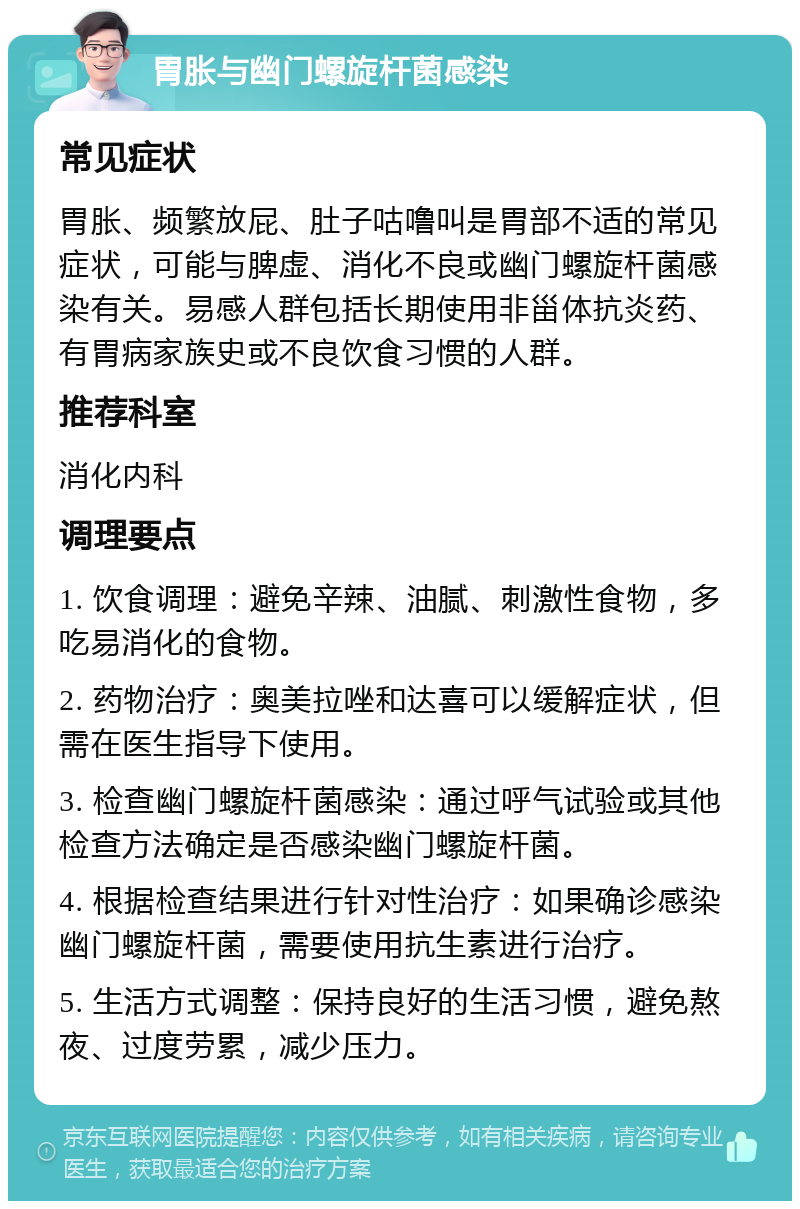 胃胀与幽门螺旋杆菌感染 常见症状 胃胀、频繁放屁、肚子咕噜叫是胃部不适的常见症状，可能与脾虚、消化不良或幽门螺旋杆菌感染有关。易感人群包括长期使用非甾体抗炎药、有胃病家族史或不良饮食习惯的人群。 推荐科室 消化内科 调理要点 1. 饮食调理：避免辛辣、油腻、刺激性食物，多吃易消化的食物。 2. 药物治疗：奥美拉唑和达喜可以缓解症状，但需在医生指导下使用。 3. 检查幽门螺旋杆菌感染：通过呼气试验或其他检查方法确定是否感染幽门螺旋杆菌。 4. 根据检查结果进行针对性治疗：如果确诊感染幽门螺旋杆菌，需要使用抗生素进行治疗。 5. 生活方式调整：保持良好的生活习惯，避免熬夜、过度劳累，减少压力。