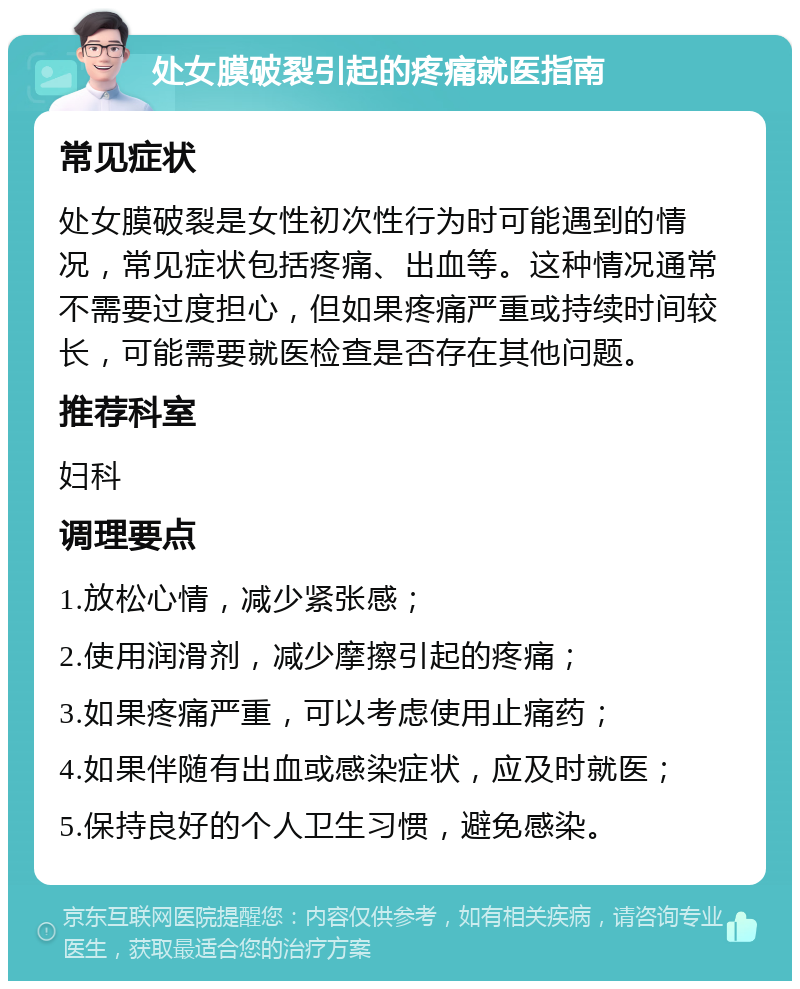 处女膜破裂引起的疼痛就医指南 常见症状 处女膜破裂是女性初次性行为时可能遇到的情况，常见症状包括疼痛、出血等。这种情况通常不需要过度担心，但如果疼痛严重或持续时间较长，可能需要就医检查是否存在其他问题。 推荐科室 妇科 调理要点 1.放松心情，减少紧张感； 2.使用润滑剂，减少摩擦引起的疼痛； 3.如果疼痛严重，可以考虑使用止痛药； 4.如果伴随有出血或感染症状，应及时就医； 5.保持良好的个人卫生习惯，避免感染。