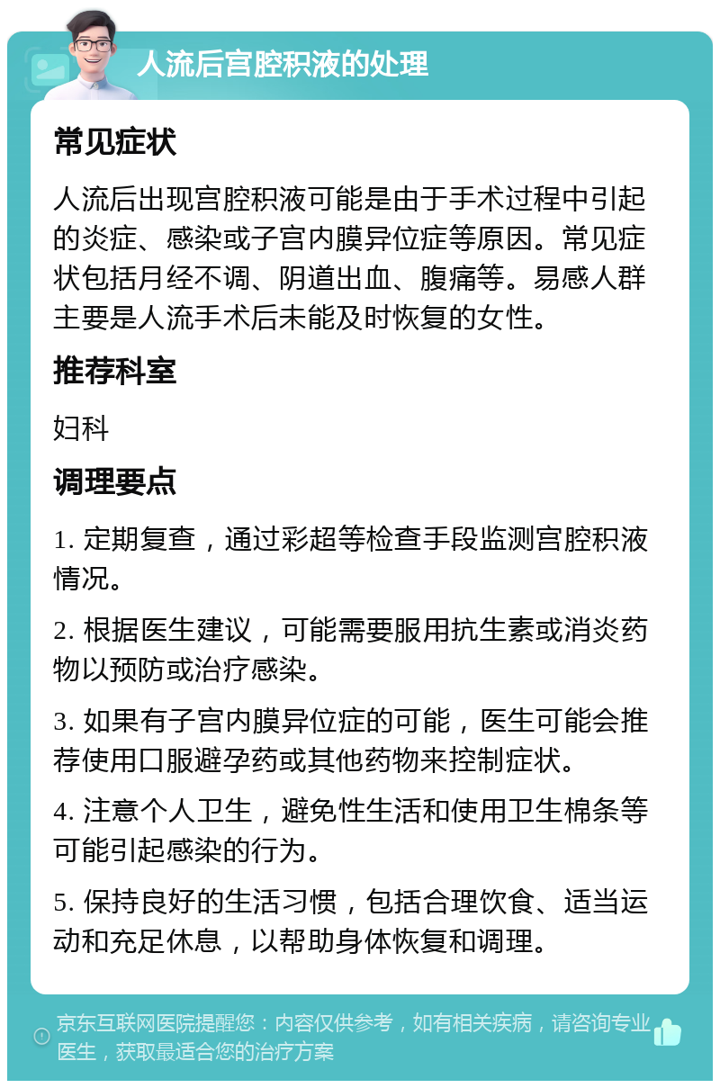 人流后宫腔积液的处理 常见症状 人流后出现宫腔积液可能是由于手术过程中引起的炎症、感染或子宫内膜异位症等原因。常见症状包括月经不调、阴道出血、腹痛等。易感人群主要是人流手术后未能及时恢复的女性。 推荐科室 妇科 调理要点 1. 定期复查，通过彩超等检查手段监测宫腔积液情况。 2. 根据医生建议，可能需要服用抗生素或消炎药物以预防或治疗感染。 3. 如果有子宫内膜异位症的可能，医生可能会推荐使用口服避孕药或其他药物来控制症状。 4. 注意个人卫生，避免性生活和使用卫生棉条等可能引起感染的行为。 5. 保持良好的生活习惯，包括合理饮食、适当运动和充足休息，以帮助身体恢复和调理。