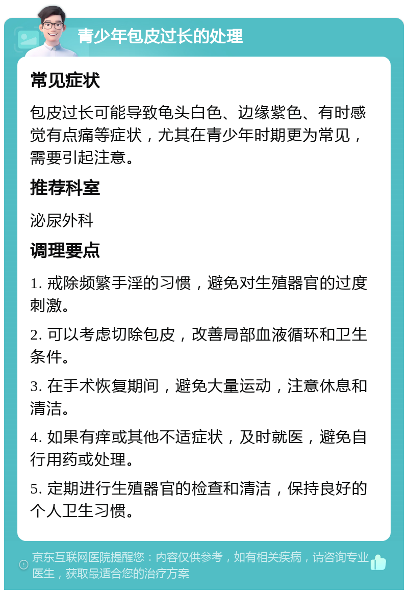 青少年包皮过长的处理 常见症状 包皮过长可能导致龟头白色、边缘紫色、有时感觉有点痛等症状，尤其在青少年时期更为常见，需要引起注意。 推荐科室 泌尿外科 调理要点 1. 戒除频繁手淫的习惯，避免对生殖器官的过度刺激。 2. 可以考虑切除包皮，改善局部血液循环和卫生条件。 3. 在手术恢复期间，避免大量运动，注意休息和清洁。 4. 如果有痒或其他不适症状，及时就医，避免自行用药或处理。 5. 定期进行生殖器官的检查和清洁，保持良好的个人卫生习惯。