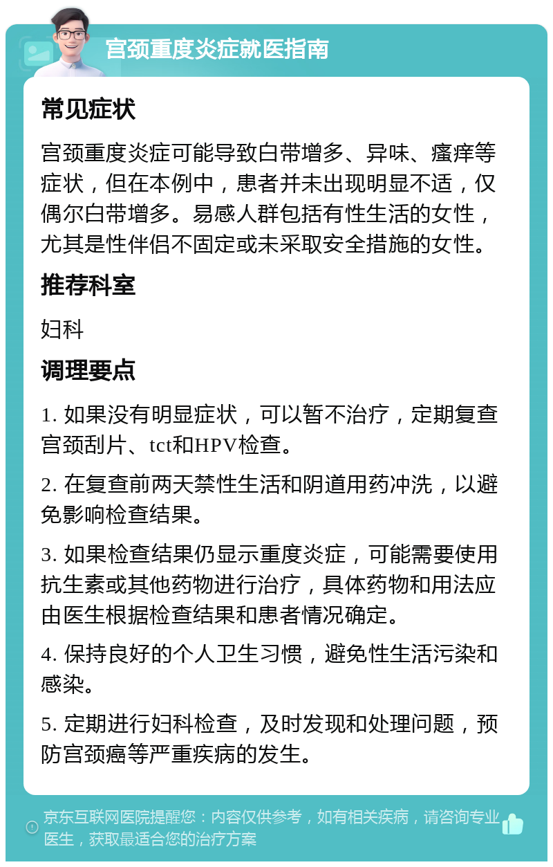 宫颈重度炎症就医指南 常见症状 宫颈重度炎症可能导致白带增多、异味、瘙痒等症状，但在本例中，患者并未出现明显不适，仅偶尔白带增多。易感人群包括有性生活的女性，尤其是性伴侣不固定或未采取安全措施的女性。 推荐科室 妇科 调理要点 1. 如果没有明显症状，可以暂不治疗，定期复查宫颈刮片、tct和HPV检查。 2. 在复查前两天禁性生活和阴道用药冲洗，以避免影响检查结果。 3. 如果检查结果仍显示重度炎症，可能需要使用抗生素或其他药物进行治疗，具体药物和用法应由医生根据检查结果和患者情况确定。 4. 保持良好的个人卫生习惯，避免性生活污染和感染。 5. 定期进行妇科检查，及时发现和处理问题，预防宫颈癌等严重疾病的发生。