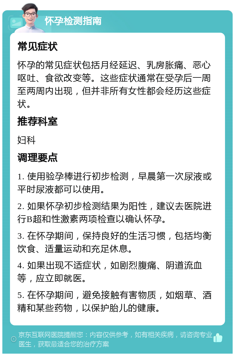 怀孕检测指南 常见症状 怀孕的常见症状包括月经延迟、乳房胀痛、恶心呕吐、食欲改变等。这些症状通常在受孕后一周至两周内出现，但并非所有女性都会经历这些症状。 推荐科室 妇科 调理要点 1. 使用验孕棒进行初步检测，早晨第一次尿液或平时尿液都可以使用。 2. 如果怀孕初步检测结果为阳性，建议去医院进行B超和性激素两项检查以确认怀孕。 3. 在怀孕期间，保持良好的生活习惯，包括均衡饮食、适量运动和充足休息。 4. 如果出现不适症状，如剧烈腹痛、阴道流血等，应立即就医。 5. 在怀孕期间，避免接触有害物质，如烟草、酒精和某些药物，以保护胎儿的健康。