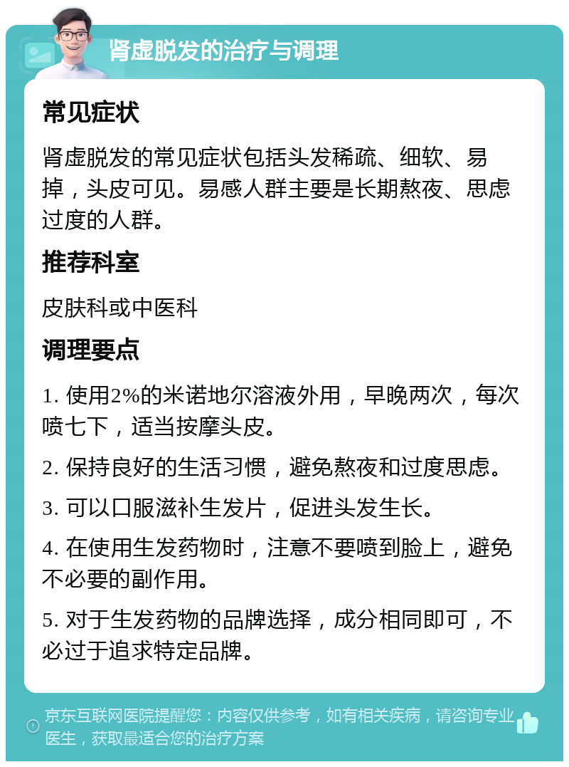 肾虚脱发的治疗与调理 常见症状 肾虚脱发的常见症状包括头发稀疏、细软、易掉，头皮可见。易感人群主要是长期熬夜、思虑过度的人群。 推荐科室 皮肤科或中医科 调理要点 1. 使用2%的米诺地尔溶液外用，早晚两次，每次喷七下，适当按摩头皮。 2. 保持良好的生活习惯，避免熬夜和过度思虑。 3. 可以口服滋补生发片，促进头发生长。 4. 在使用生发药物时，注意不要喷到脸上，避免不必要的副作用。 5. 对于生发药物的品牌选择，成分相同即可，不必过于追求特定品牌。