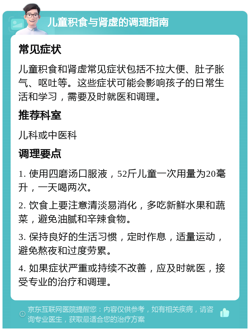 儿童积食与肾虚的调理指南 常见症状 儿童积食和肾虚常见症状包括不拉大便、肚子胀气、呕吐等。这些症状可能会影响孩子的日常生活和学习，需要及时就医和调理。 推荐科室 儿科或中医科 调理要点 1. 使用四磨汤口服液，52斤儿童一次用量为20毫升，一天喝两次。 2. 饮食上要注意清淡易消化，多吃新鲜水果和蔬菜，避免油腻和辛辣食物。 3. 保持良好的生活习惯，定时作息，适量运动，避免熬夜和过度劳累。 4. 如果症状严重或持续不改善，应及时就医，接受专业的治疗和调理。