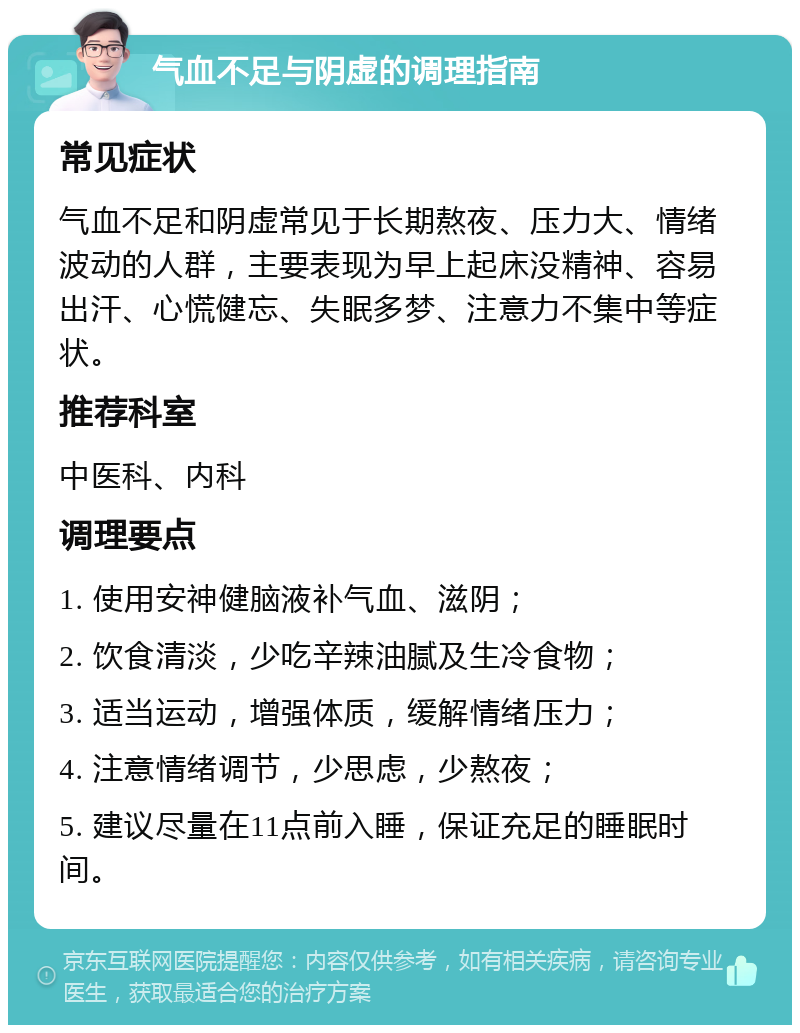 气血不足与阴虚的调理指南 常见症状 气血不足和阴虚常见于长期熬夜、压力大、情绪波动的人群，主要表现为早上起床没精神、容易出汗、心慌健忘、失眠多梦、注意力不集中等症状。 推荐科室 中医科、内科 调理要点 1. 使用安神健脑液补气血、滋阴； 2. 饮食清淡，少吃辛辣油腻及生冷食物； 3. 适当运动，增强体质，缓解情绪压力； 4. 注意情绪调节，少思虑，少熬夜； 5. 建议尽量在11点前入睡，保证充足的睡眠时间。