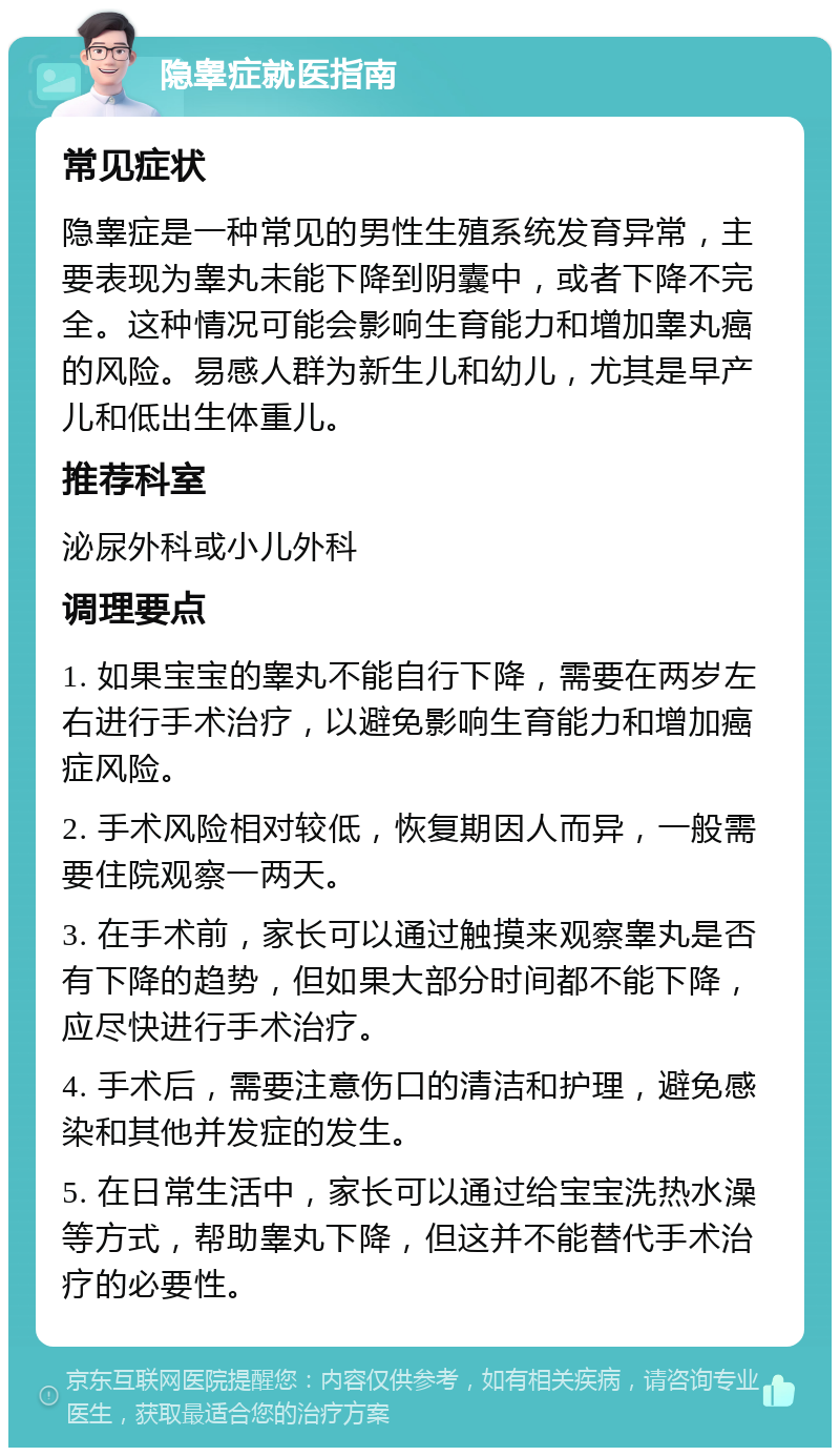 隐睾症就医指南 常见症状 隐睾症是一种常见的男性生殖系统发育异常，主要表现为睾丸未能下降到阴囊中，或者下降不完全。这种情况可能会影响生育能力和增加睾丸癌的风险。易感人群为新生儿和幼儿，尤其是早产儿和低出生体重儿。 推荐科室 泌尿外科或小儿外科 调理要点 1. 如果宝宝的睾丸不能自行下降，需要在两岁左右进行手术治疗，以避免影响生育能力和增加癌症风险。 2. 手术风险相对较低，恢复期因人而异，一般需要住院观察一两天。 3. 在手术前，家长可以通过触摸来观察睾丸是否有下降的趋势，但如果大部分时间都不能下降，应尽快进行手术治疗。 4. 手术后，需要注意伤口的清洁和护理，避免感染和其他并发症的发生。 5. 在日常生活中，家长可以通过给宝宝洗热水澡等方式，帮助睾丸下降，但这并不能替代手术治疗的必要性。