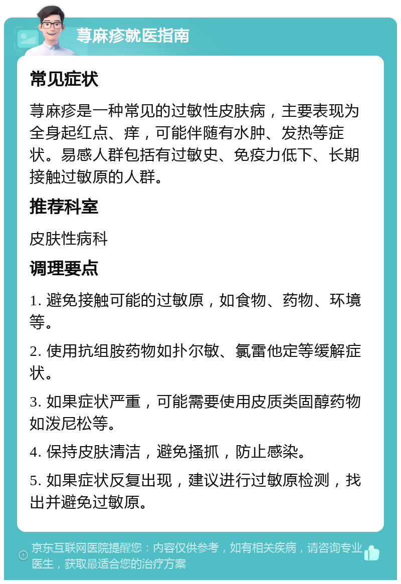 荨麻疹就医指南 常见症状 荨麻疹是一种常见的过敏性皮肤病，主要表现为全身起红点、痒，可能伴随有水肿、发热等症状。易感人群包括有过敏史、免疫力低下、长期接触过敏原的人群。 推荐科室 皮肤性病科 调理要点 1. 避免接触可能的过敏原，如食物、药物、环境等。 2. 使用抗组胺药物如扑尔敏、氯雷他定等缓解症状。 3. 如果症状严重，可能需要使用皮质类固醇药物如泼尼松等。 4. 保持皮肤清洁，避免搔抓，防止感染。 5. 如果症状反复出现，建议进行过敏原检测，找出并避免过敏原。