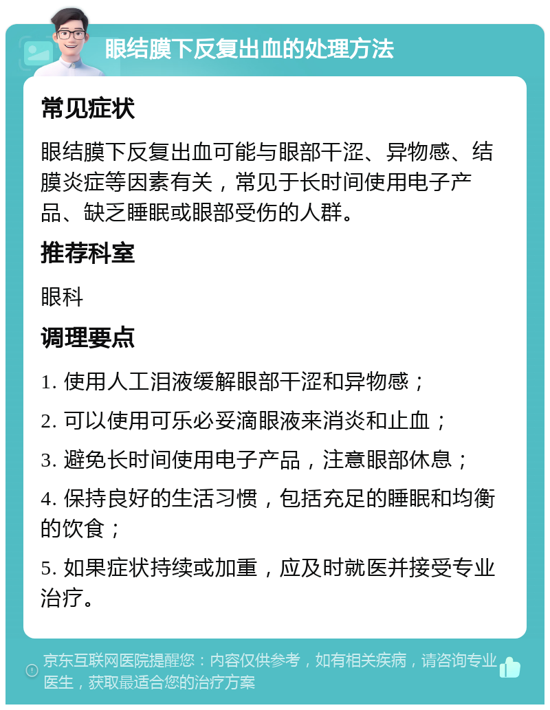 眼结膜下反复出血的处理方法 常见症状 眼结膜下反复出血可能与眼部干涩、异物感、结膜炎症等因素有关，常见于长时间使用电子产品、缺乏睡眠或眼部受伤的人群。 推荐科室 眼科 调理要点 1. 使用人工泪液缓解眼部干涩和异物感； 2. 可以使用可乐必妥滴眼液来消炎和止血； 3. 避免长时间使用电子产品，注意眼部休息； 4. 保持良好的生活习惯，包括充足的睡眠和均衡的饮食； 5. 如果症状持续或加重，应及时就医并接受专业治疗。