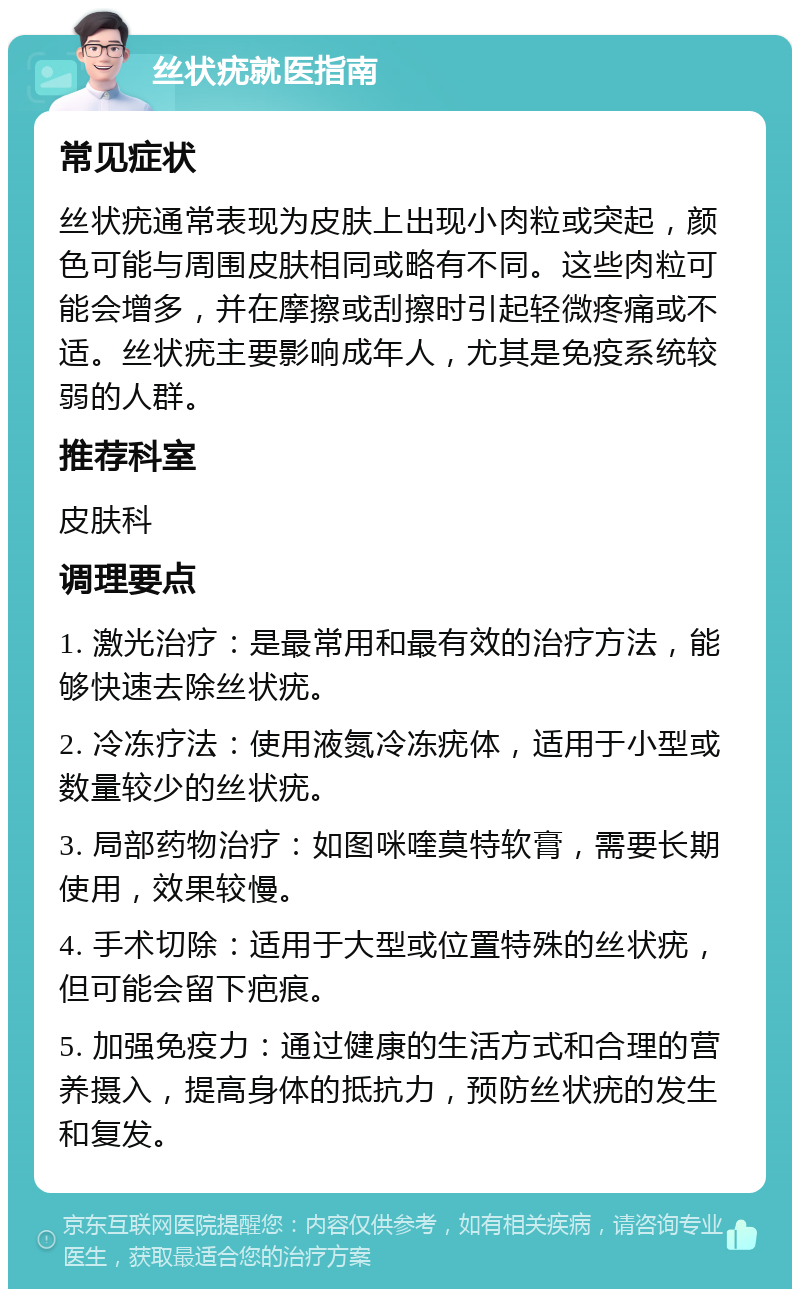 丝状疣就医指南 常见症状 丝状疣通常表现为皮肤上出现小肉粒或突起，颜色可能与周围皮肤相同或略有不同。这些肉粒可能会增多，并在摩擦或刮擦时引起轻微疼痛或不适。丝状疣主要影响成年人，尤其是免疫系统较弱的人群。 推荐科室 皮肤科 调理要点 1. 激光治疗：是最常用和最有效的治疗方法，能够快速去除丝状疣。 2. 冷冻疗法：使用液氮冷冻疣体，适用于小型或数量较少的丝状疣。 3. 局部药物治疗：如图咪喹莫特软膏，需要长期使用，效果较慢。 4. 手术切除：适用于大型或位置特殊的丝状疣，但可能会留下疤痕。 5. 加强免疫力：通过健康的生活方式和合理的营养摄入，提高身体的抵抗力，预防丝状疣的发生和复发。