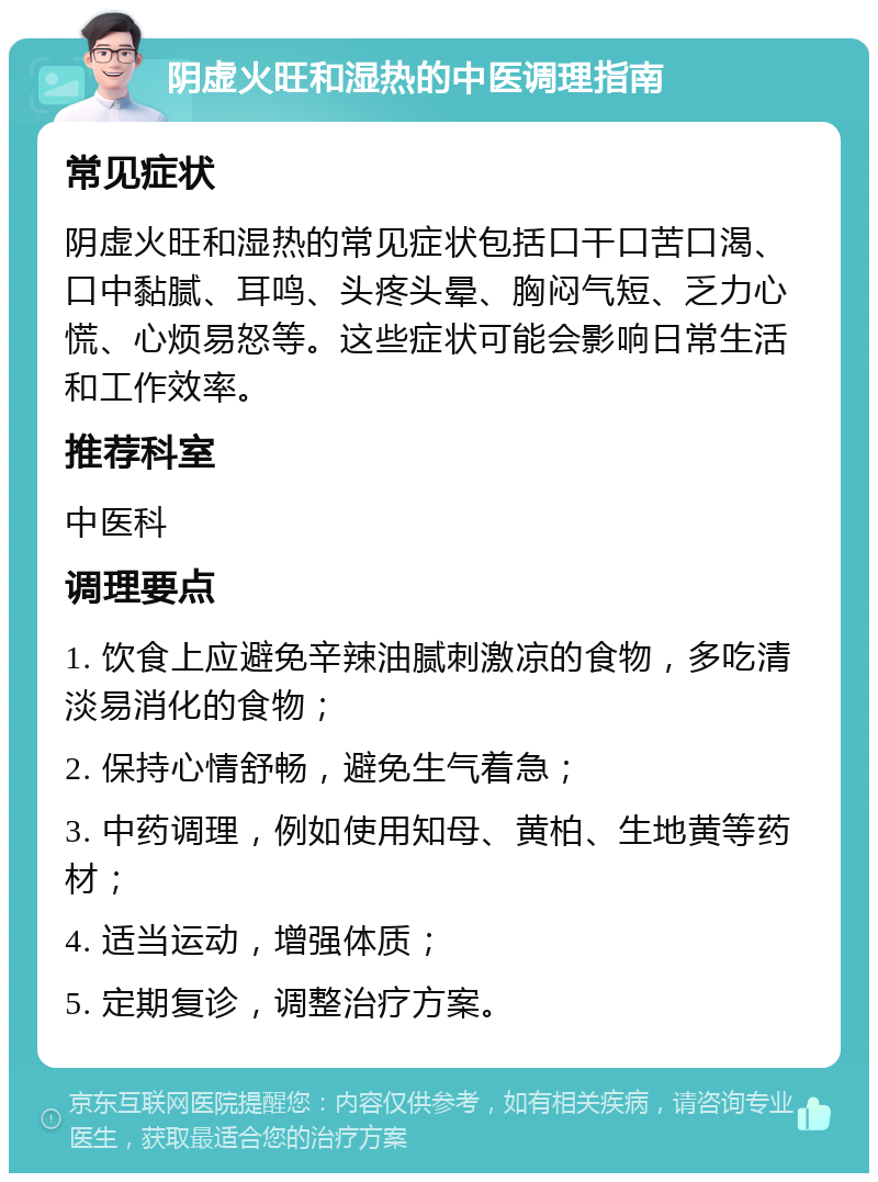 阴虚火旺和湿热的中医调理指南 常见症状 阴虚火旺和湿热的常见症状包括口干口苦口渴、口中黏腻、耳鸣、头疼头晕、胸闷气短、乏力心慌、心烦易怒等。这些症状可能会影响日常生活和工作效率。 推荐科室 中医科 调理要点 1. 饮食上应避免辛辣油腻刺激凉的食物，多吃清淡易消化的食物； 2. 保持心情舒畅，避免生气着急； 3. 中药调理，例如使用知母、黄柏、生地黄等药材； 4. 适当运动，增强体质； 5. 定期复诊，调整治疗方案。