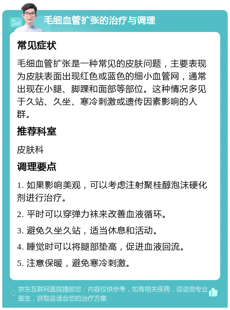 毛细血管扩张的治疗与调理 常见症状 毛细血管扩张是一种常见的皮肤问题，主要表现为皮肤表面出现红色或蓝色的细小血管网，通常出现在小腿、脚踝和面部等部位。这种情况多见于久站、久坐、寒冷刺激或遗传因素影响的人群。 推荐科室 皮肤科 调理要点 1. 如果影响美观，可以考虑注射聚桂醇泡沫硬化剂进行治疗。 2. 平时可以穿弹力袜来改善血液循环。 3. 避免久坐久站，适当休息和活动。 4. 睡觉时可以将腿部垫高，促进血液回流。 5. 注意保暖，避免寒冷刺激。