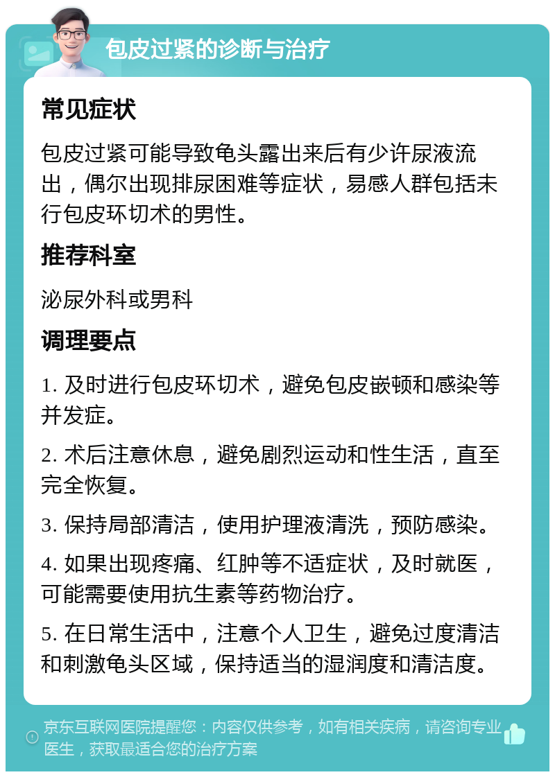 包皮过紧的诊断与治疗 常见症状 包皮过紧可能导致龟头露出来后有少许尿液流出，偶尔出现排尿困难等症状，易感人群包括未行包皮环切术的男性。 推荐科室 泌尿外科或男科 调理要点 1. 及时进行包皮环切术，避免包皮嵌顿和感染等并发症。 2. 术后注意休息，避免剧烈运动和性生活，直至完全恢复。 3. 保持局部清洁，使用护理液清洗，预防感染。 4. 如果出现疼痛、红肿等不适症状，及时就医，可能需要使用抗生素等药物治疗。 5. 在日常生活中，注意个人卫生，避免过度清洁和刺激龟头区域，保持适当的湿润度和清洁度。