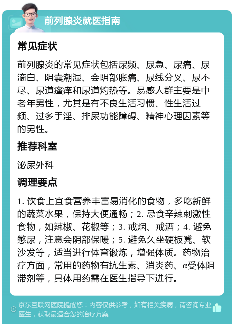 前列腺炎就医指南 常见症状 前列腺炎的常见症状包括尿频、尿急、尿痛、尿滴白、阴囊潮湿、会阴部胀痛、尿线分叉、尿不尽、尿道瘙痒和尿道灼热等。易感人群主要是中老年男性，尤其是有不良生活习惯、性生活过频、过多手淫、排尿功能障碍、精神心理因素等的男性。 推荐科室 泌尿外科 调理要点 1. 饮食上宜食营养丰富易消化的食物，多吃新鲜的蔬菜水果，保持大便通畅；2. 忌食辛辣刺激性食物，如辣椒、花椒等；3. 戒烟、戒酒；4. 避免憋尿，注意会阴部保暖；5. 避免久坐硬板凳、软沙发等，适当进行体育锻炼，增强体质。药物治疗方面，常用的药物有抗生素、消炎药、α受体阻滞剂等，具体用药需在医生指导下进行。