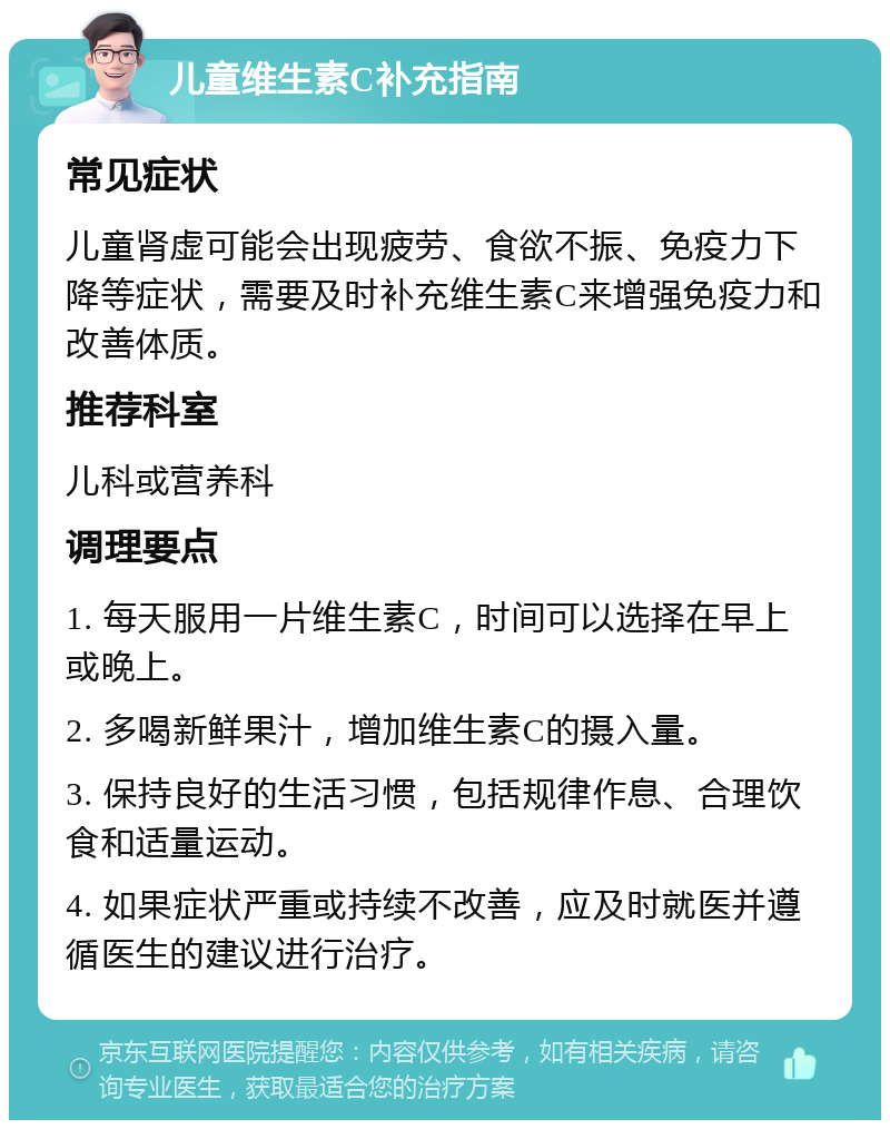 儿童维生素C补充指南 常见症状 儿童肾虚可能会出现疲劳、食欲不振、免疫力下降等症状，需要及时补充维生素C来增强免疫力和改善体质。 推荐科室 儿科或营养科 调理要点 1. 每天服用一片维生素C，时间可以选择在早上或晚上。 2. 多喝新鲜果汁，增加维生素C的摄入量。 3. 保持良好的生活习惯，包括规律作息、合理饮食和适量运动。 4. 如果症状严重或持续不改善，应及时就医并遵循医生的建议进行治疗。