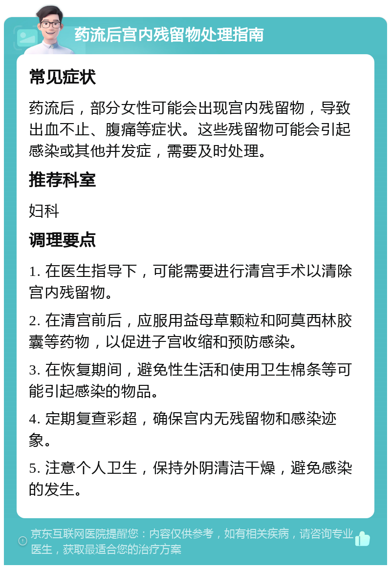 药流后宫内残留物处理指南 常见症状 药流后，部分女性可能会出现宫内残留物，导致出血不止、腹痛等症状。这些残留物可能会引起感染或其他并发症，需要及时处理。 推荐科室 妇科 调理要点 1. 在医生指导下，可能需要进行清宫手术以清除宫内残留物。 2. 在清宫前后，应服用益母草颗粒和阿莫西林胶囊等药物，以促进子宫收缩和预防感染。 3. 在恢复期间，避免性生活和使用卫生棉条等可能引起感染的物品。 4. 定期复查彩超，确保宫内无残留物和感染迹象。 5. 注意个人卫生，保持外阴清洁干燥，避免感染的发生。