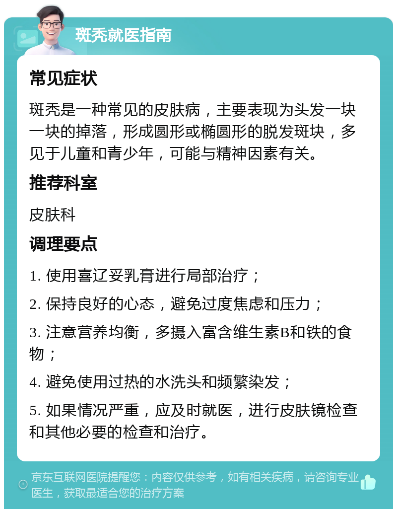 斑秃就医指南 常见症状 斑秃是一种常见的皮肤病，主要表现为头发一块一块的掉落，形成圆形或椭圆形的脱发斑块，多见于儿童和青少年，可能与精神因素有关。 推荐科室 皮肤科 调理要点 1. 使用喜辽妥乳膏进行局部治疗； 2. 保持良好的心态，避免过度焦虑和压力； 3. 注意营养均衡，多摄入富含维生素B和铁的食物； 4. 避免使用过热的水洗头和频繁染发； 5. 如果情况严重，应及时就医，进行皮肤镜检查和其他必要的检查和治疗。