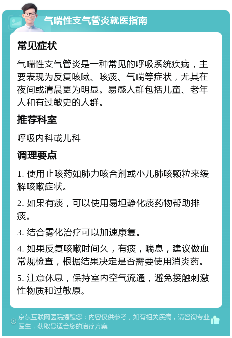 气喘性支气管炎就医指南 常见症状 气喘性支气管炎是一种常见的呼吸系统疾病，主要表现为反复咳嗽、咳痰、气喘等症状，尤其在夜间或清晨更为明显。易感人群包括儿童、老年人和有过敏史的人群。 推荐科室 呼吸内科或儿科 调理要点 1. 使用止咳药如肺力咳合剂或小儿肺咳颗粒来缓解咳嗽症状。 2. 如果有痰，可以使用易坦静化痰药物帮助排痰。 3. 结合雾化治疗可以加速康复。 4. 如果反复咳嗽时间久，有痰，喘息，建议做血常规检查，根据结果决定是否需要使用消炎药。 5. 注意休息，保持室内空气流通，避免接触刺激性物质和过敏原。