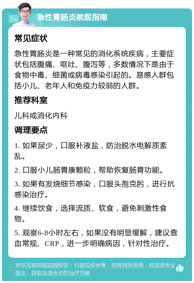 急性胃肠炎就医指南 常见症状 急性胃肠炎是一种常见的消化系统疾病，主要症状包括腹痛、呕吐、腹泻等，多数情况下是由于食物中毒、细菌或病毒感染引起的。易感人群包括小儿、老年人和免疫力较弱的人群。 推荐科室 儿科或消化内科 调理要点 1. 如果尿少，口服补液盐，防治脱水电解质紊乱。 2. 口服小儿肠胃康颗粒，帮助恢复肠胃功能。 3. 如果有发烧细节感染，口服头孢克肟，进行抗感染治疗。 4. 继续饮食，选择流质、软食，避免刺激性食物。 5. 观察6-8小时左右，如果没有明显缓解，建议查血常规、CRP，进一步明确病因，针对性治疗。