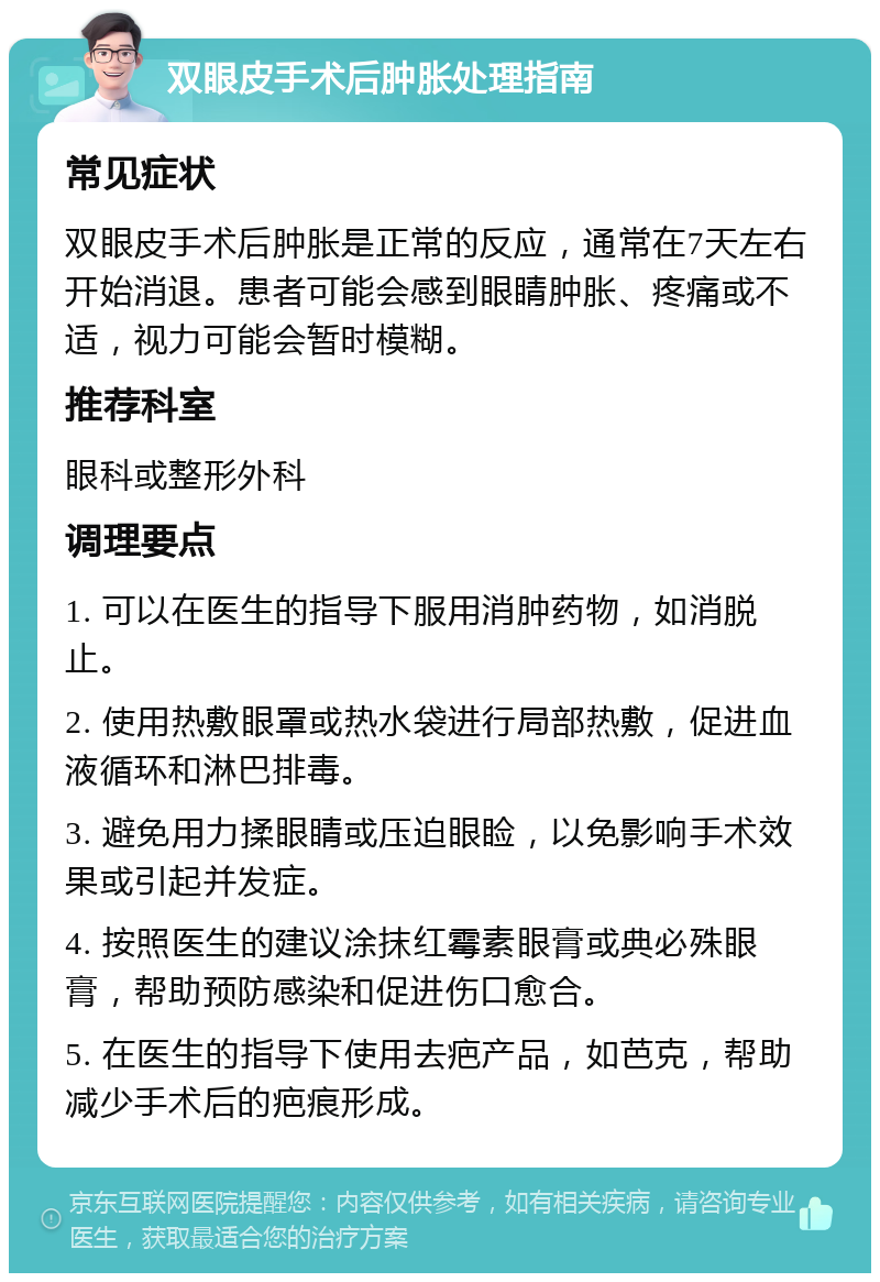 双眼皮手术后肿胀处理指南 常见症状 双眼皮手术后肿胀是正常的反应，通常在7天左右开始消退。患者可能会感到眼睛肿胀、疼痛或不适，视力可能会暂时模糊。 推荐科室 眼科或整形外科 调理要点 1. 可以在医生的指导下服用消肿药物，如消脱止。 2. 使用热敷眼罩或热水袋进行局部热敷，促进血液循环和淋巴排毒。 3. 避免用力揉眼睛或压迫眼睑，以免影响手术效果或引起并发症。 4. 按照医生的建议涂抹红霉素眼膏或典必殊眼膏，帮助预防感染和促进伤口愈合。 5. 在医生的指导下使用去疤产品，如芭克，帮助减少手术后的疤痕形成。