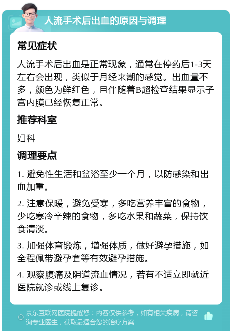 人流手术后出血的原因与调理 常见症状 人流手术后出血是正常现象，通常在停药后1-3天左右会出现，类似于月经来潮的感觉。出血量不多，颜色为鲜红色，且伴随着B超检查结果显示子宫内膜已经恢复正常。 推荐科室 妇科 调理要点 1. 避免性生活和盆浴至少一个月，以防感染和出血加重。 2. 注意保暖，避免受寒，多吃营养丰富的食物，少吃寒冷辛辣的食物，多吃水果和蔬菜，保持饮食清淡。 3. 加强体育锻炼，增强体质，做好避孕措施，如全程佩带避孕套等有效避孕措施。 4. 观察腹痛及阴道流血情况，若有不适立即就近医院就诊或线上复诊。