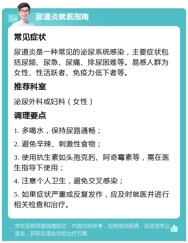 尿道炎就医指南 常见症状 尿道炎是一种常见的泌尿系统感染，主要症状包括尿频、尿急、尿痛、排尿困难等。易感人群为女性、性活跃者、免疫力低下者等。 推荐科室 泌尿外科或妇科（女性） 调理要点 1. 多喝水，保持尿路通畅； 2. 避免辛辣、刺激性食物； 3. 使用抗生素如头孢克肟、阿奇霉素等，需在医生指导下使用； 4. 注意个人卫生，避免交叉感染； 5. 如果症状严重或反复发作，应及时就医并进行相关检查和治疗。