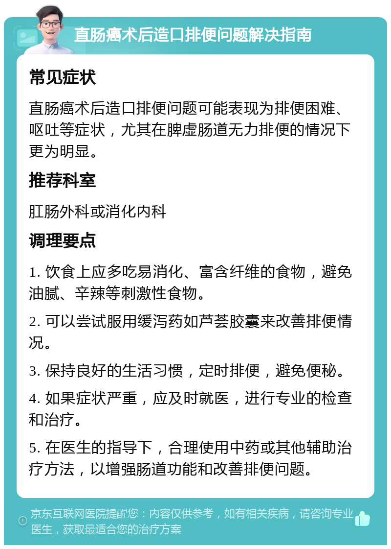 直肠癌术后造口排便问题解决指南 常见症状 直肠癌术后造口排便问题可能表现为排便困难、呕吐等症状，尤其在脾虚肠道无力排便的情况下更为明显。 推荐科室 肛肠外科或消化内科 调理要点 1. 饮食上应多吃易消化、富含纤维的食物，避免油腻、辛辣等刺激性食物。 2. 可以尝试服用缓泻药如芦荟胶囊来改善排便情况。 3. 保持良好的生活习惯，定时排便，避免便秘。 4. 如果症状严重，应及时就医，进行专业的检查和治疗。 5. 在医生的指导下，合理使用中药或其他辅助治疗方法，以增强肠道功能和改善排便问题。